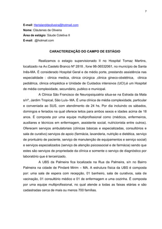7
E-mail: Herislanddeoliveira@hotmail.com
Nome: Cláutenes de Oliveira
Área de estágio: Sáude Coletiva II
E-mail: .@hotmail.com
CARACTERIZAÇÃO DO CAMPO DE ESTÁGIO
Realizamos o estagio supervisionado II no Hospital Tomaz Martins,
localizado na Av.Castelo Branco Nº 2818 , fone 98-36532061, no município de Santa
Inês-MA. É considerado Hospital Geral e de médio porte, prestando assistência nas
especialidade : clinica medica, clinica cirúrgica ,clinica gineco-obstétrica, clinica
pediátrica, clinica ortopédica e Unidade de Cuidados intensivos (UCI),é um Hospital
de média complexidade, secundário, publico e municipal.
A Clínica São Francisco de Neuropsiquiatria situa-se na Estrada da Mata
s/nº, Jardim Tropical, São Luís- MA. É uma clínica de média complexidade, particular
e conveniada ao SUS, com atendimento de 24 hs. Por dia incluindo os sábados,
domingos e feriados na qual oferece leitos para ambos sexos e idades acima de 18
anos. É composta por uma equipe multiprofissional como (médicos, enfermeiros,
auxiliares e técnicos em enfermagem, assistente social, nutricionista entre outros).
Oferecem serviços ambulatoriais (clínicas básicas e especializadas, consultórios e
sala de curativo) serviços de apoio (farmácia, lavanderia, nutrição e dietética, serviço
de prontuário de paciente, serviço de manutenção de equipamentos e serviço social)
e serviços especializados (serviço de atenção psicossocial e de farmácia) sendo que
estes são serviços de propriedade da clínica e somente o serviço de diagnóstico por
laboratório que é terceirizado.
A UBS da Palmeira fica localizada na Rua da Palmeira, s/n no Bairro
Palmeira na cidade de Pindaré Mirim – MA. A estrutura física da UBS é composta
por: uma sala de espera com recepção, 01 banheiro, sala de curativos, sala de
vacinação, 01 consultório médico e 01 de enfermagem e uma cozinha. É composta
por uma equipe multiprofissional, no qual atende a todas as faixas etárias e são
cadastradas cerca de mais ou menos 700 famílias.
 
