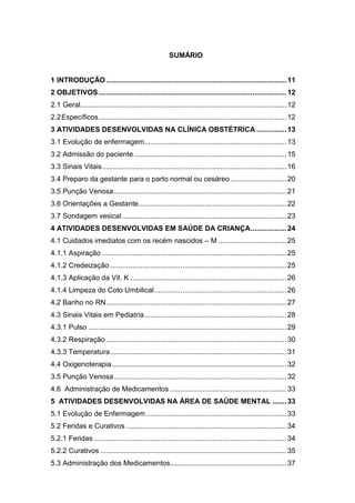 8
SUMÁRIO
1 INTRODUÇÃO ..........................................................................................11
2 OBJETIVOS..............................................................................................12
2.1 Geral.......................................................................................................12
2.2Específicos..............................................................................................12
3 ATIVIDADES DESENVOLVIDAS NA CLÍNICA OBSTÉTRICA ...............13
3.1 Evolução de enfermagem.......................................................................13
3.2 Admissão do paciente ............................................................................15
3.3 Sinais Vitais............................................................................................16
3.4 Preparo da gestante para o parto normal ou cesáreo ............................20
3.5 Punção Venosa......................................................................................21
3.6 Orientações a Gestante..........................................................................22
3.7 Sondagem vesical ..................................................................................23
4 ATIVIDADES DESENVOLVIDAS EM SAÚDE DA CRIANÇA..................24
4.1 Cuidados imediatos com os recém nascidos – M ..................................25
4.1.1 Aspiração ............................................................................................25
4.1.2 Credeização ........................................................................................25
4.1.3 Aplicação da Vit. K ..............................................................................26
4.1.4 Limpeza do Coto Umbilical..................................................................26
4.2 Banho no RN..........................................................................................27
4.3 Sinais Vitais em Pediatria.......................................................................28
4.3.1 Pulso ...................................................................................................29
4.3.2 Respiração ..........................................................................................30
4.3.3 Temperatura........................................................................................31
4.4 Oxigenoterapia.......................................................................................32
3.5 Punção Venosa......................................................................................32
4.6 Administração de Medicamentos ..........................................................33
5 ATIVIDADES DESENVOLVIDAS NA ÁREA DE SAÚDE MENTAL .......33
5.1 Evolução de Enfermagem ......................................................................33
5.2 Feridas e Curativos ................................................................................34
5.2.1 Feridas ................................................................................................34
5.2.2 Curativos .............................................................................................35
5.3 Administração dos Medicamentos..........................................................37
 