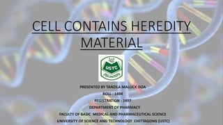 CELL CONTAINS HEREDITY
MATERIAL
PRESENTED BY TANZILA MALLICK DOA
ROLL : 1494
REGISTRATION : 1497
DEPARTMENT OF PHARMACY
FACULTY OF BASIC MEDICAL AND PHARMACEUTICAL SCIENCE
UNIVERSITY OF SCIENCE AND TECHNOLOGY CHITTAGONG (USTC)
 