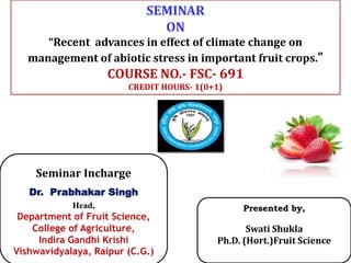 Presented by,
Swati Shukla
Ph.D. (Hort.)Fruit Science
Seminar Incharge
Dr. Prabhakar Singh
Head,
Department of Fruit Science,
College of Agriculture,
Indira Gandhi Krishi
Vishwavidyalaya, Raipur (C.G.)
SEMINAR
ON
“Recent advances in effect of climate change on
management of abiotic stress in important fruit crops.”
COURSE NO.- FSC- 691
CREDIT HOURS- 1(0+1)
 