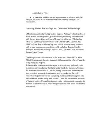 Must appeal to needs and trends of local markets instead of using a global Corporate Level Strategy & Organizational Structure<br />            <br />- Multi Divisional Structure<br />Centralization of key processes <br />- Regions represent autonomous Strategic Business units<br />  <br />- Brands are a subdivision of the SBU’s with minimum control over processes<br />- Minimal links to identical brands in different regions<br />Problems with Current Structure<br />1)Structure focuses on cost reductions<br />2)Direct conflict with the intended integrated differentiation/cost leadership strategy<br />3)Brand level management is almost inexistent at the SBU level which results in lack of    differentiation<br />4)Regional SBUs do not have enough control over their regions.**<br />General motor’s strategic board<br />Why did general motors did not succeed?<br />If General Motors Corp. (GM ) were any other company, its problems would have sorted themselves out a long time ago. Logic says that when your cash holdings exceed your entire valuation in the stock market, some Wall Street shark is going to swoop in, snap up the good parts, and toss the rest. Companies with bloated factories and workforces got religion the hard way 20 years ago, in the days of \"
Neutron Jack\"
 Welch. And with today's more active boards, CEOs who consistently lose ground to the competition usually don't need Donald Trump to tell them they're fired.<br />Worst of all, GM reached a watershed in its four-decade decline in market share. After losing two percentage points of share over the past year to log in at 25.6%, GM has reached the point at which it actually consumes more cash than it brings in making cars, for the first time since the early '90s. GM, once the world's premier auto maker, is now cash-flow-negative. That's a game changer. Without growth, GM's strategy of simply trying to keep its factories humming and squeaking by until its legacy costs start to diminish is no longer tenable. If market share continues to slip, its losses will rapidly balloon.Normally a company in such straits contracts until it reaches equilibrium. But for GM, shrinkage is not much of an option. Because of its union agreements, the auto maker can't close plants or lay off workers without paying a stiff penalty, no matter how far its sales or profits fall. It must run plants at 80% capacity, minimum, whether they make money or not. Even if it halts its assembly lines, GM must pay laid-off workers and foot their extraordinarily generous health-care and pension costs. Unless GM scores major givebacks from the union, those costs are fixed, at least until the next round of contract talks in two years.<br />Gm’s global strategy<br />In Britain, you can buy a Vauxhall, a Chevrolet, a Saab, a Cadillac or a Hummer. On the Continent, you can trade in the Vauxhall for an Opel. In China, perhaps you’d prefer a Buick, in Dubai a GMC. How about a Holden? Well, you’ll have to travel to Australia or New Zealand. But they are all General Motors brands.<br />As Ford Motor streamlines its global business around its flagship brand, moving to divest itself of nameplates like Aston Martin, Jaguar and Land Rover, General Motors is sticking to a different international marketing strategy. Rather than focus on one brand, it wants consumers to be able to choose from a fleet of them.<br /> “How do you cover an area so diverse with a proposition that’s valid across the entire region?” he said. “You can’t do that with one brand. You have to have a portfolio.”<br />The increase in international sales helped G.M. retain its position as the world’s largest automaker last year, narrowly fending off a challenge from Toyota. Though January was a surprisingly good month for G.M. in North America, like other American automakers it has been struggling for years in the domestic market. But in the European region, G.M.’s sales rose 9 percent, to 2.2 million vehicles, last year. In Asia, sales were up 15 percent, to nearly 1.5 million cars.<br />GMC’s annual sales in the region have risen sixfold since 1999, to more than 30,000 vehicles. G.M. is aiming the Yukon at well-to-do consumers in the Middle East.<br />In the less affluent countries of Eastern Europe, the Chevrolet brand has shown strong growth. G.M. sold more than 450,000 Chevrolets in the region last year, only a few years after the brand was introduced there.<br />At a time when some American marketers are playing down their origins abroad, General Motors has been promoting Chevrolet in Europe with a bit of American.<br />SWOT Analysis<br />Strengths<br />1. Large Market Share<br />Although GM's market share in the US has dropped it is still very much competitive at 26 percent.They also have an increasing share in the Chinese market. With the right decisions there is noreason for GM to not become the automotive leader it once was.<br />2. Global Experience<br />As explained above even with GM's recent decline they still have the market share and theexperience to bounce back. They have been a worldwide company for nearly a century now andhave established themselves as the global leader for most of them. If you recall I mentioned abovethat a current opportunity for GM is to expand globally and as we can see they already have theexperience to do so. It is just a matter of the correct planning and proper implementation of thoseplans that will decided whether or not GM's goals are achieved.<br />3. Variety of Brand Names<br />GM as I mentioned has been the automotive leader for the majority of the last century. A largereason for that is the wide variety of quality brand names that appeal to all target markets. Thecurrent GM brands include: Chevrolet, GMC, Cadillac, Buick, Pontiac, Saturn, Hummer, Saab,Daewoo, Opel, and Holden.<br />Weaknesses <br />1. Behind on Alternative Energy Movement This is GM's biggest weakness. The alternative energy/hybrid trend has begun to take place in the automotive industry and GM has been one step behind the competition in terms of alternative energy vehicles. This has led to many problems including loss of market share and a decrease in company profit. In order for any automotive company to be successful from this point forward they must be Hybrid friendly and fuel efficient. <br />2. Poor Organizational Structure As we can see in exhibit 1 of the case GM's organizational structure seems to be too vertically integrated. This causes a lack of communication between employees from top to bottom and may have played a part in GM falling behind on the alternative energy movement. <br />3. Stagnant Profitability Looking at GM's profit we see that they are certainly struggling with respect to the size of their company. Their profit margin was about 1.5% and the ROE has dramatically decreased over the recent years dropping to 10% in 2004. This is a situation that shareholders will not be pleased with. <br />4. Overly Dependent on US market GM has become too dependent on the US market and must take advantage of the opportunity to expand globally.competition is becoming too strong to focus on just one country.<br />Oppurtunities<br />1)alternative energy movement- It is obvious that GM was behind its competition with regards to the research and development of hybrid vehicles. However hybrid technology is still very much new giving GM the opportunity to once again become the automotive industry's leader in innovation and technology. <br />2. Continuing to Expand Globally. Recently GM saw an increase in the Chinese automotive market, which proves their needs to be more emphasis put on foreign markets. If GM can infiltrate these markets and successfully grow along with their continuing focus on the US market they will be headed in a positive direction.<br /> 3. Low Interest Rates With the right marketing strategy the low interest rates have the potential to generate an immediate increase in sales.<br /> 4. Develop New Vehicle Styles and Models This is an opportunity that will never be satisfied, meaning that GM should always be attempting to develop the automotive world's most popular vehicles, and as we know, what is in today will be out tomorrow.<br />Threats-<br /> 1. Rising Fuel Prices With GM being a large producer in both trucks and SUV's, sales have drastically decreased due to the lack of fuel efficiency. The rise in fuel prices has played a significant role in creating the opportunity for development of both hybrid and more fuel efficient vehicles. As you will find with most threats, an equal opportunity will usually emerge as is the case here with GM's opportunity mentioned above. <br />2. Growth of Competitors GM no longer has the luxury of being the known leader in the automotive industry and faces the reality that they are in serious trouble. As I mentioned earlier Toyota took the first step in the direction of hybrid technology and has since drastically grown and become the questionable automotive frontrunner to start the 21st century. <br />3. Pension Payouts. Part of this threat is their own doing and the other is simply unavoidable. GM is responsible for providing generous pension benefits to its employees, which at the time seemed like a great idea, however they are now experiencing problems as more and more people begin to collect.<br />Efforts to maintain its standard<br />Becoming efficient is GM's key goal right now, both in bringing back its own financial security and at the same time convincing the auto industry task force to provide crucial loans.To achieve this goal, GM will be trying to preserve its global product strategy that helps it reduce costs for model development by creating cars for global markets rather than specific regions. This task may become more difficult over the next few months, especially considering the state of GM's Opel subsidiary based in Germany and its own financial troubles.<br />But problems may crop up where GM is requesting financial help from third-parties in exchange for equity stakes in their brands - as is the case with the German government and Opel. If the German government were to claim control of Opel with a majority shareholding of stocks, it remains uncertain who would be in charge of running the company, especially in regards to GM's global development plans. The same could occur for its Holden and  HYPERLINK \"
http://www.familycarguide.com/make/daewoo,new\"
 Daewoo subsidiaries. <br />GENERAL MOTORS AND ITS PATH TO INTERNATIONALISATION <br />Introduction Internationalisation concerns the process through which a firm increases its reliance on foreign markets and countries as a means of growth and financial performance improvement. The main components of a firm's degree of internationalisation consist of the number of countries in which the firm has foreign business operations and the number of diverse social cultures of the countries in which the firm operates and the geographic diversity of the foreign market.<br />Thus, the degree of internationalisation reflects the various differences across the countries and markets in which the firm undertakes foreign operations. General Motors Corporation (GM) is the world's largest automaker employing over 325,000 people in 32 countries. In 2006 it sold over 9 million cars and trucks globally in 5 continents with a global market share of 13.5 %. Internal and external triggers of Internationalisation The economic world has shifted from being a cluster of national economies to a global and more interdependent marketplace, based on line import, export and distribution of products, services and information around the world. <br />GM have been involved in a range of global ventures aimed at extending the carmakers market penetration and also increase its market share as well as sales. GM used exports, acquisitions, joint ventures and strategic alliances to enter foreign markets based on business considerations, that is, consistent with strategic fit.Global sourcing is mainly done to reduce production costs, and it has been often adopted in parallel with concentrated purchasing and platform unification among strategically allied companies and regional divisions worldwide. <br />The GM strategically allied with Fiat in 2000 by acquiring 20 percent of Fiat's equity to establish a joint procurement venture of 50 percent capital each for concentrated purchasing of about $32 billion per annum .This alliance have the capacity to strengthen their bargaining power as well as reducing the supplier management cost.<br /> A key issue in internationalization is the need to adapt to cultural characteristics.Consumer attitudes toward foreign goods and services, and their perceptions of country of origin and of foreign business are important factors when assessing the potential of markets. The number of younger, higher-income consumers with increasing demand for goods and services living in the emerging markets continues to grow, these markets become increasingly attractive and the need to assess the receptiveness of these consumers to foreign brands and business becomes important .<br />* Benefits of Internationalisation to General Motors By internationalising, a firm is able to increase the range of distinctive resources that are likely to come across and can potentially use for value creation. GM expanded its capabilities in manufacturing through technological competences. This was achieved by forming subsidiaries, alliances and joint ventures with other automobile companies in different parts of the world (See appendix2). Automobile companies pursuing a global strategy often look to global ventures to help them with new product development, branding, procurement, marketing, account management, pricing and market intelligence. According to the company has been involved in a range of global ventures throughout its history, each of which has aimed at extending the carmakers market penetration. Partnering enables GM to rapidly expand its technical fields and bring that knowledge to bear on corporate problems. Through the various stages of internationalisation, GM was able to expand distribution and provide access to materials. Additionally, the company developed and improved its operations, facilities and processes. <br />It also provided access to new technology, new knowledge and new capabilities. Furthermore, internationalisation of GM provided them with capabilities that allow them to improve their product offerings . <br />Capabilities of this type tend to relate to functions like research and development, production, sales, and distributing was able to gain operational efficiencies through concentrating their activities to a limited number of favourable locations to supply multiple markets to gain economies of scale leading to profitabilitabitility.<br /> Multinational companies (MNCs): multidomestic, international, global and transnational structures. GM as a successful MNC has developed an effective system of transferring its human resource management capability as well as technical knowledge across its overseas operations.  argues that this transferability can also form a kind of special competitive capability for an MNC that may be difficult for competitors to imitate. cultural considerations which they should be aware of in managing in different countries. Transferability of human resource management is influenced not only by factors at national and company levels but also by the knowledge and innovation characteristics of the HRM practice transferred. <br />The automobile manufacturers such as GM have regional headquarters location for systems hence adopting the multinational company functionality provides these firms with the ability to manage their global supply chains while still localizing their products and operations to a specific geographical area <br />Another reason that GM has adopted this strategy of configuration is their size and scope. Their size suggests that a single installation in a centralized location would present problems and increase the costs of global communication.. General motors have taken advantage of its competences in the automobile industry to form alliances and partnerships to penetrate into foreign markets. Through these practices GM have also developed competences in the transferring of technology and human resource capacity into competitive advantage.<br />