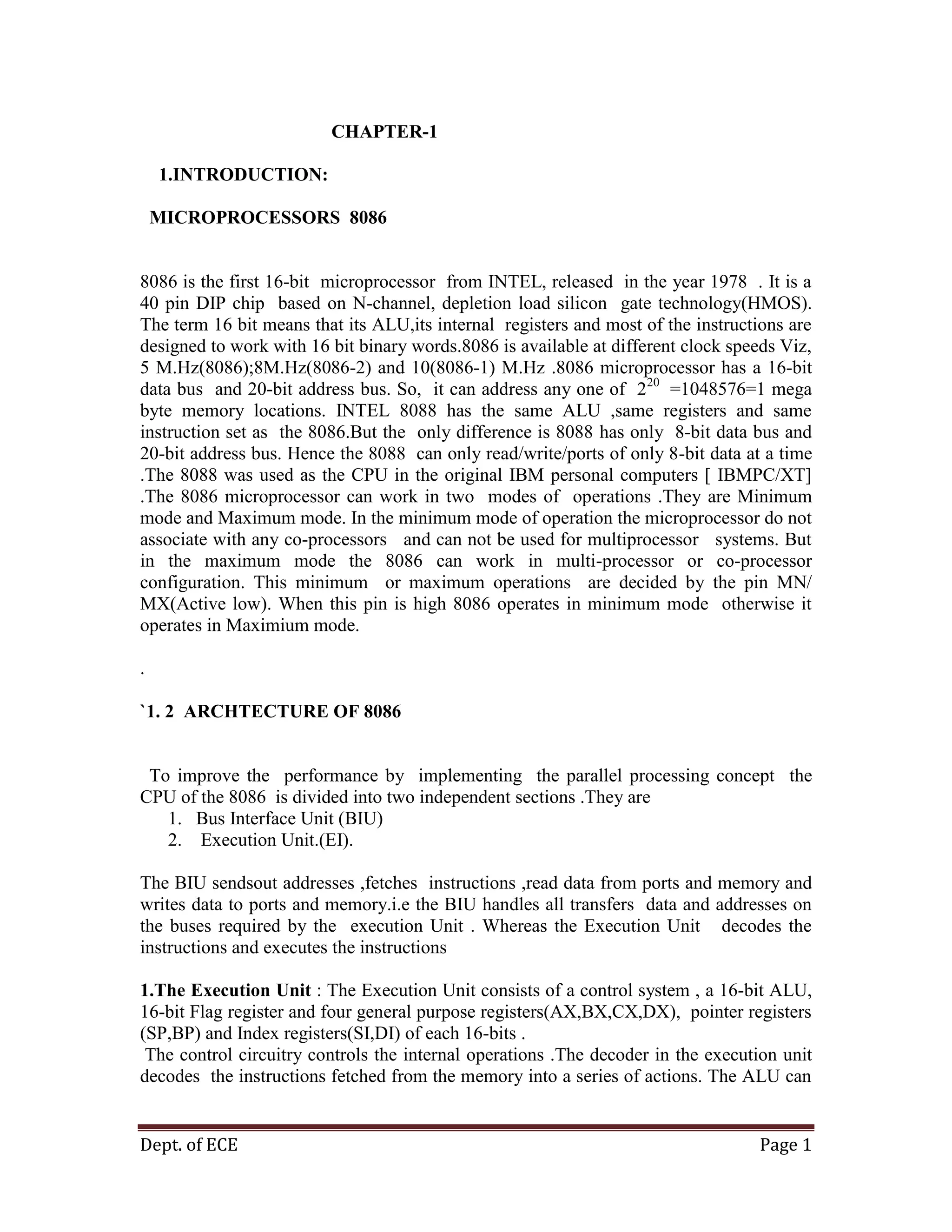 Dept. of ECE Page 1
CHAPTER-1
1.INTRODUCTION:
MICROPROCESSORS 8086
8086 is the first 16-bit microprocessor from INTEL, released in the year 1978 . It is a
40 pin DIP chip based on N-channel, depletion load silicon gate technology(HMOS).
The term 16 bit means that its ALU,its internal registers and most of the instructions are
designed to work with 16 bit binary words.8086 is available at different clock speeds Viz,
5 M.Hz(8086);8M.Hz(8086-2) and 10(8086-1) M.Hz .8086 microprocessor has a 16-bit
data bus and 20-bit address bus. So, it can address any one of 220
=1048576=1 mega
byte memory locations. INTEL 8088 has the same ALU ,same registers and same
instruction set as the 8086.But the only difference is 8088 has only 8-bit data bus and
20-bit address bus. Hence the 8088 can only read/write/ports of only 8-bit data at a time
.The 8088 was used as the CPU in the original IBM personal computers [ IBMPC/XT]
.The 8086 microprocessor can work in two modes of operations .They are Minimum
mode and Maximum mode. In the minimum mode of operation the microprocessor do not
associate with any co-processors and can not be used for multiprocessor systems. But
in the maximum mode the 8086 can work in multi-processor or co-processor
configuration. This minimum or maximum operations are decided by the pin MN/
MX(Active low). When this pin is high 8086 operates in minimum mode otherwise it
operates in Maximium mode.
.
`1. 2 ARCHTECTURE OF 8086
To improve the performance by implementing the parallel processing concept the
CPU of the 8086 is divided into two independent sections .They are
1. Bus Interface Unit (BIU)
2. Execution Unit.(EI).
The BIU sendsout addresses ,fetches instructions ,read data from ports and memory and
writes data to ports and memory.i.e the BIU handles all transfers data and addresses on
the buses required by the execution Unit . Whereas the Execution Unit decodes the
instructions and executes the instructions
1.The Execution Unit : The Execution Unit consists of a control system , a 16-bit ALU,
16-bit Flag register and four general purpose registers(AX,BX,CX,DX), pointer registers
(SP,BP) and Index registers(SI,DI) of each 16-bits .
The control circuitry controls the internal operations .The decoder in the execution unit
decodes the instructions fetched from the memory into a series of actions. The ALU can
 