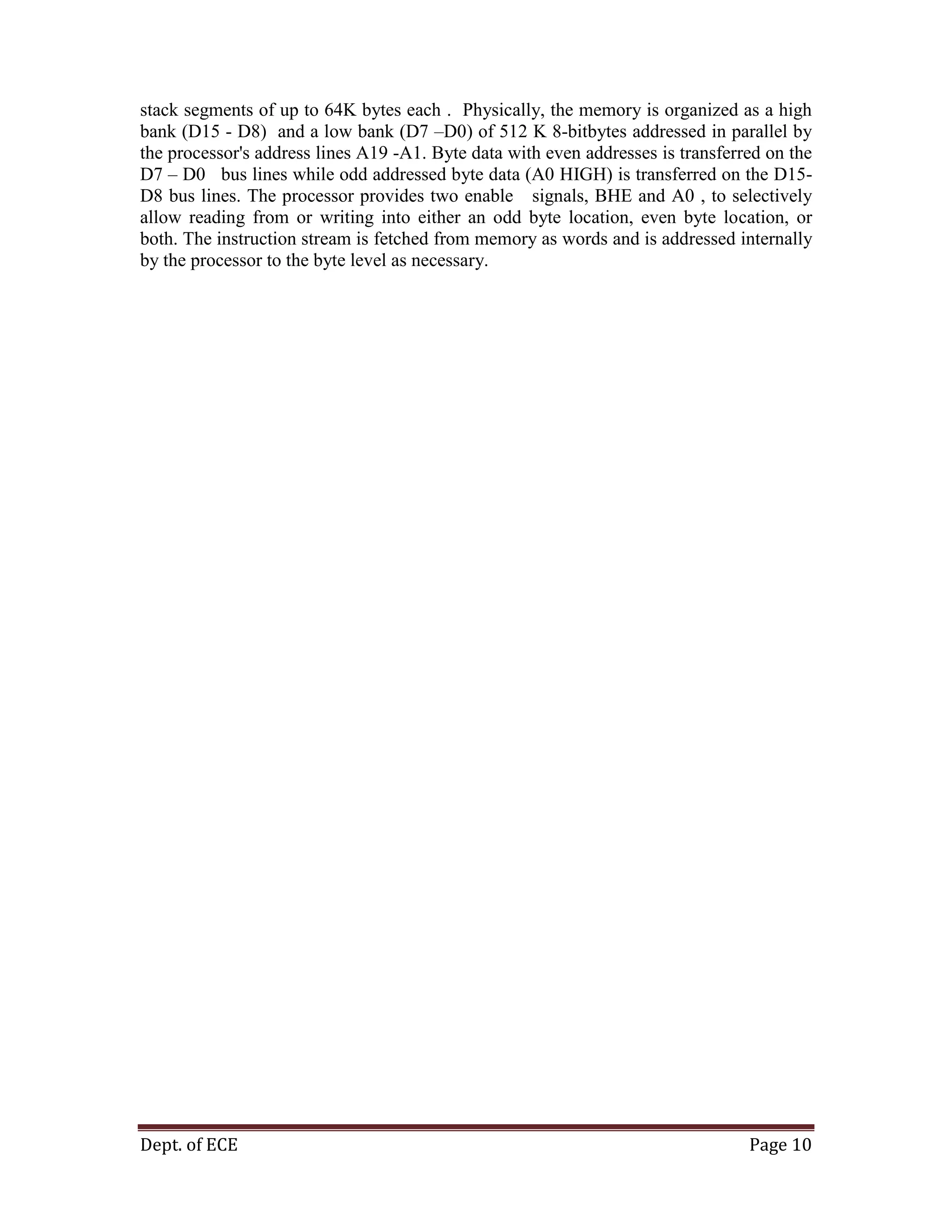 Dept. of ECE Page 10
stack segments of up to 64K bytes each . Physically, the memory is organized as a high
bank (D15 - D8) and a low bank (D7 –D0) of 512 K 8-bitbytes addressed in parallel by
the processor's address lines A19 -A1. Byte data with even addresses is transferred on the
D7 – D0 bus lines while odd addressed byte data (A0 HIGH) is transferred on the D15-
D8 bus lines. The processor provides two enable signals, BHE and A0 , to selectively
allow reading from or writing into either an odd byte location, even byte location, or
both. The instruction stream is fetched from memory as words and is addressed internally
by the processor to the byte level as necessary.
 