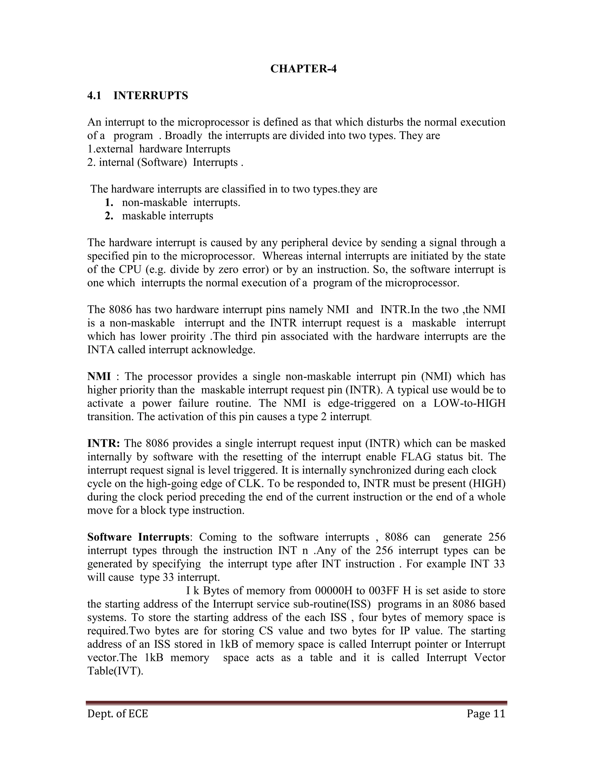 Dept. of ECE Page 11
CHAPTER-4
4.1 INTERRUPTS
An interrupt to the microprocessor is defined as that which disturbs the normal execution
of a program . Broadly the interrupts are divided into two types. They are
1.external hardware Interrupts
2. internal (Software) Interrupts .
The hardware interrupts are classified in to two types.they are
1. non-maskable interrupts.
2. maskable interrupts
The hardware interrupt is caused by any peripheral device by sending a signal through a
specified pin to the microprocessor. Whereas internal interrupts are initiated by the state
of the CPU (e.g. divide by zero error) or by an instruction. So, the software interrupt is
one which interrupts the normal execution of a program of the microprocessor.
The 8086 has two hardware interrupt pins namely NMI and INTR.In the two ,the NMI
is a non-maskable interrupt and the INTR interrupt request is a maskable interrupt
which has lower proirity .The third pin associated with the hardware interrupts are the
INTA called interrupt acknowledge.
NMI : The processor provides a single non-maskable interrupt pin (NMI) which has
higher priority than the maskable interrupt request pin (INTR). A typical use would be to
activate a power failure routine. The NMI is edge-triggered on a LOW-to-HIGH
transition. The activation of this pin causes a type 2 interrupt.
INTR: The 8086 provides a single interrupt request input (INTR) which can be masked
internally by software with the resetting of the interrupt enable FLAG status bit. The
interrupt request signal is level triggered. It is internally synchronized during each clock
cycle on the high-going edge of CLK. To be responded to, INTR must be present (HIGH)
during the clock period preceding the end of the current instruction or the end of a whole
move for a block type instruction.
Software Interrupts: Coming to the software interrupts , 8086 can generate 256
interrupt types through the instruction INT n .Any of the 256 interrupt types can be
generated by specifying the interrupt type after INT instruction . For example INT 33
will cause type 33 interrupt.
I k Bytes of memory from 00000H to 003FF H is set aside to store
the starting address of the Interrupt service sub-routine(ISS) programs in an 8086 based
systems. To store the starting address of the each ISS , four bytes of memory space is
required.Two bytes are for storing CS value and two bytes for IP value. The starting
address of an ISS stored in 1kB of memory space is called Interrupt pointer or Interrupt
vector.The 1kB memory space acts as a table and it is called Interrupt Vector
Table(IVT).
 