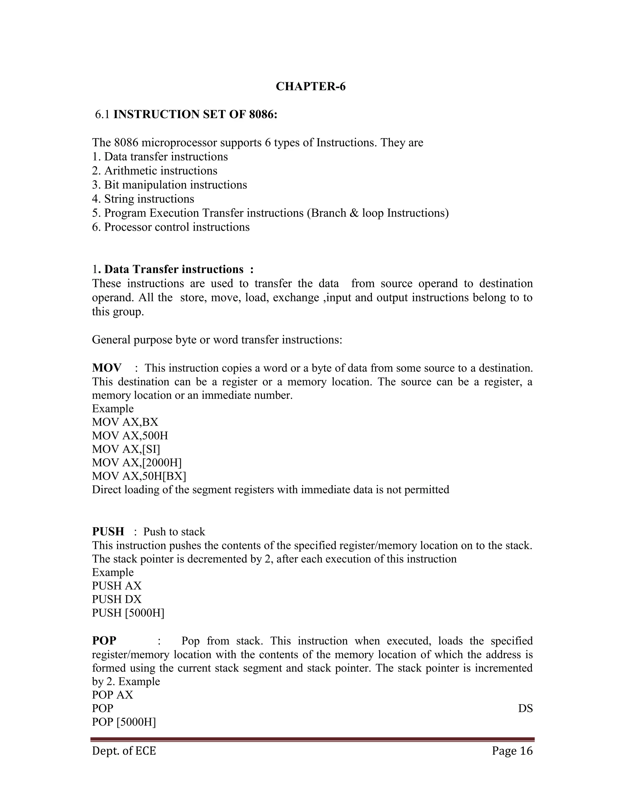 Dept. of ECE Page 16
CHAPTER-6
6.1 INSTRUCTION SET OF 8086:
The 8086 microprocessor supports 6 types of Instructions. They are
1. Data transfer instructions
2. Arithmetic instructions
3. Bit manipulation instructions
4. String instructions
5. Program Execution Transfer instructions (Branch & loop Instructions)
6. Processor control instructions
1. Data Transfer instructions :
These instructions are used to transfer the data from source operand to destination
operand. All the store, move, load, exchange ,input and output instructions belong to to
this group.
General purpose byte or word transfer instructions:
MOV : This instruction copies a word or a byte of data from some source to a destination.
This destination can be a register or a memory location. The source can be a register, a
memory location or an immediate number.
Example
MOV AX,BX
MOV AX,500H
MOV AX,[SI]
MOV AX,[2000H]
MOV AX,50H[BX]
Direct loading of the segment registers with immediate data is not permitted
PUSH : Push to stack
This instruction pushes the contents of the specified register/memory location on to the stack.
The stack pointer is decremented by 2, after each execution of this instruction
Example
PUSH AX
PUSH DX
PUSH [5000H]
POP : Pop from stack. This instruction when executed, loads the specified
register/memory location with the contents of the memory location of which the address is
formed using the current stack segment and stack pointer. The stack pointer is incremented
by 2. Example
POP AX
POP DS
POP [5000H]
 