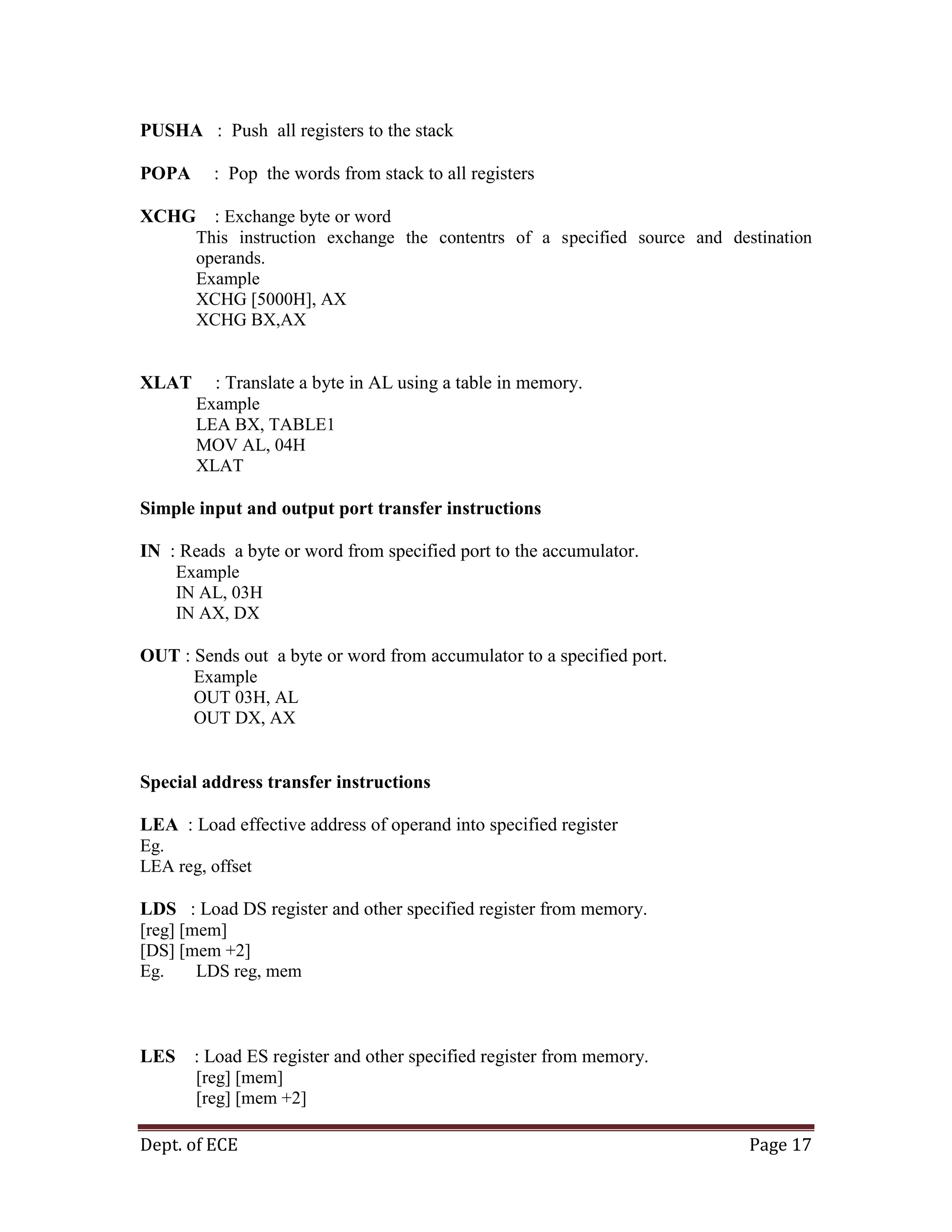 Dept. of ECE Page 17
PUSHA : Push all registers to the stack
POPA : Pop the words from stack to all registers
XCHG : Exchange byte or word
This instruction exchange the contentrs of a specified source and destination
operands.
Example
XCHG [5000H], AX
XCHG BX,AX
XLAT : Translate a byte in AL using a table in memory.
Example
LEA BX, TABLE1
MOV AL, 04H
XLAT
Simple input and output port transfer instructions
IN : Reads a byte or word from specified port to the accumulator.
Example
IN AL, 03H
IN AX, DX
OUT : Sends out a byte or word from accumulator to a specified port.
Example
OUT 03H, AL
OUT DX, AX
Special address transfer instructions
LEA : Load effective address of operand into specified register
Eg.
LEA reg, offset
LDS : Load DS register and other specified register from memory.
[reg] [mem]
[DS] [mem +2]
Eg. LDS reg, mem
LES : Load ES register and other specified register from memory.
[reg] [mem]
[reg] [mem +2]
 
