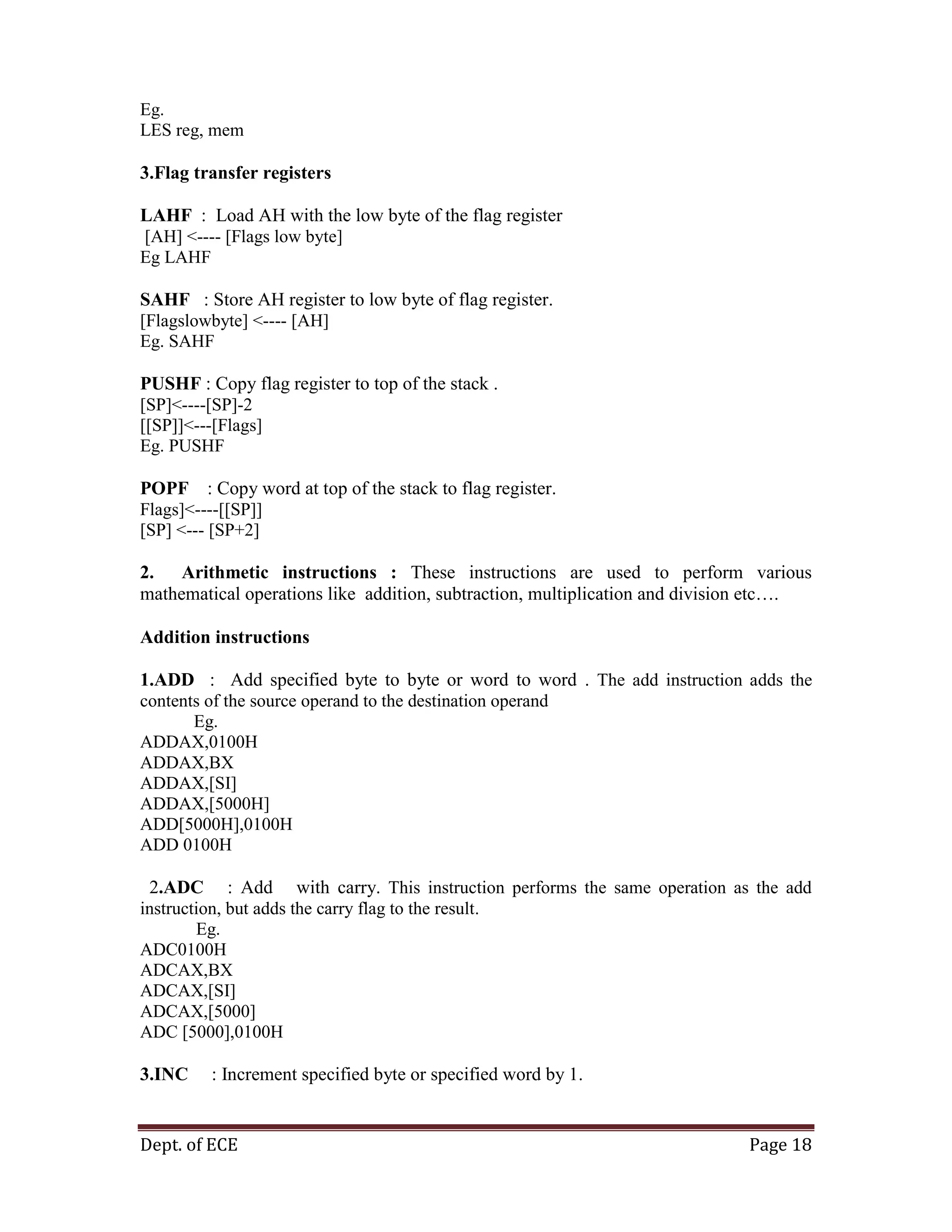 Dept. of ECE Page 18
Eg.
LES reg, mem
3.Flag transfer registers
LAHF : Load AH with the low byte of the flag register
[AH] <---- [Flags low byte]
Eg LAHF
SAHF : Store AH register to low byte of flag register.
[Flagslowbyte] <---- [AH]
Eg. SAHF
PUSHF : Copy flag register to top of the stack .
[SP]<----[SP]-2
[[SP]]<---[Flags]
Eg. PUSHF
POPF : Copy word at top of the stack to flag register.
Flags]<----[[SP]]
[SP] <--- [SP+2]
2. Arithmetic instructions : These instructions are used to perform various
mathematical operations like addition, subtraction, multiplication and division etc….
Addition instructions
1.ADD : Add specified byte to byte or word to word . The add instruction adds the
contents of the source operand to the destination operand
Eg.
ADDAX,0100H
ADDAX,BX
ADDAX,[SI]
ADDAX,[5000H]
ADD[5000H],0100H
ADD 0100H
2.ADC : Add with carry. This instruction performs the same operation as the add
instruction, but adds the carry flag to the result.
Eg.
ADC0100H
ADCAX,BX
ADCAX,[SI]
ADCAX,[5000]
ADC [5000],0100H
3.INC : Increment specified byte or specified word by 1.
 