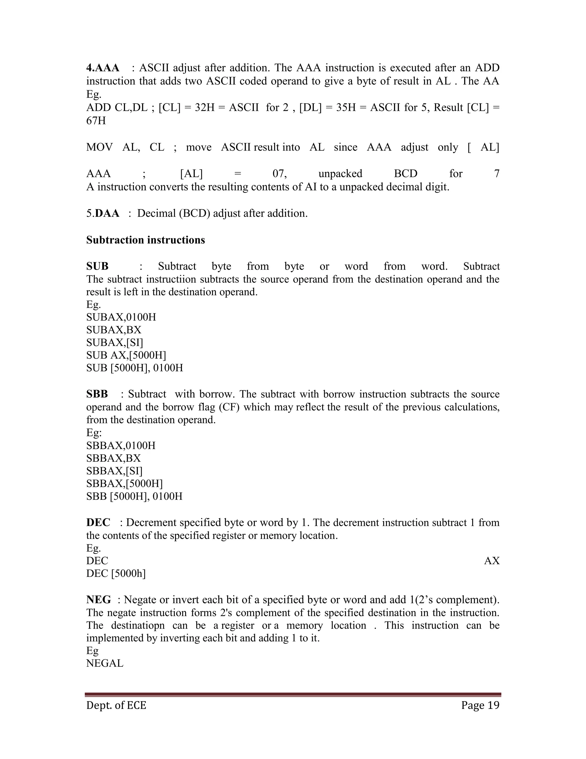 Dept. of ECE Page 19
4.AAA : ASCII adjust after addition. The AAA instruction is executed after an ADD
instruction that adds two ASCII coded operand to give a byte of result in AL . The AA
Eg.
ADD CL,DL ; [CL] = 32H = ASCII for 2 , [DL] = 35H = ASCII for 5, Result [CL] =
67H
MOV AL, CL ; move ASCII result into AL since AAA adjust only [ AL]
AAA ; [AL] = 07, unpacked BCD for 7
A instruction converts the resulting contents of AI to a unpacked decimal digit.
5.DAA : Decimal (BCD) adjust after addition.
Subtraction instructions
SUB : Subtract byte from byte or word from word. Subtract
The subtract instructiion subtracts the source operand from the destination operand and the
result is left in the destination operand.
Eg.
SUBAX,0100H
SUBAX,BX
SUBAX,[SI]
SUB AX,[5000H]
SUB [5000H], 0100H
SBB : Subtract with borrow. The subtract with borrow instruction subtracts the source
operand and the borrow flag (CF) which may reflect the result of the previous calculations,
from the destination operand.
Eg:
SBBAX,0100H
SBBAX,BX
SBBAX,[SI]
SBBAX,[5000H]
SBB [5000H], 0100H
DEC : Decrement specified byte or word by 1. The decrement instruction subtract 1 from
the contents of the specified register or memory location.
Eg.
DEC AX
DEC [5000h]
NEG : Negate or invert each bit of a specified byte or word and add 1(2‘s complement).
The negate instruction forms 2's complement of the specified destination in the instruction.
The destinatiopn can be a register or a memory location . This instruction can be
implemented by inverting each bit and adding 1 to it.
Eg
NEGAL
 
