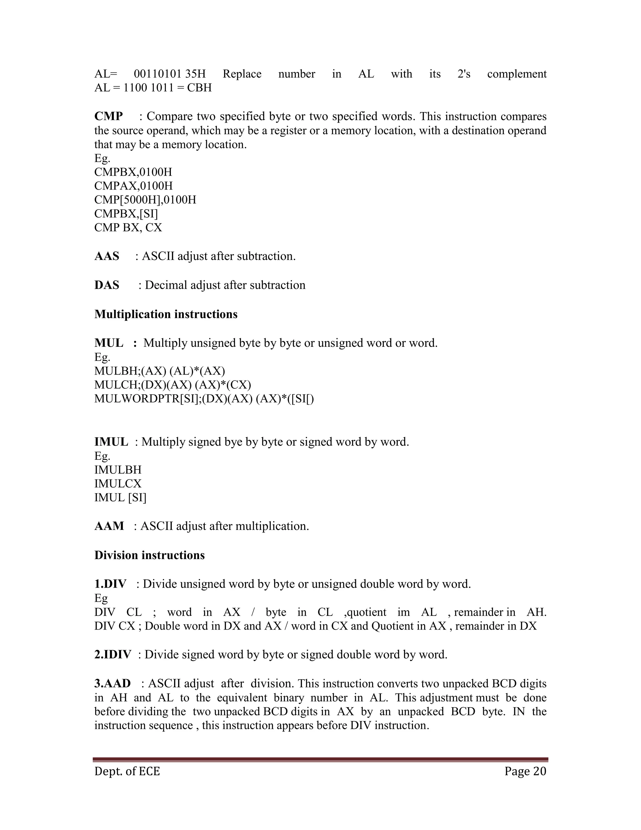 Dept. of ECE Page 20
AL= 00110101 35H Replace number in AL with its 2's complement
AL = 1100 1011 = CBH
CMP : Compare two specified byte or two specified words. This instruction compares
the source operand, which may be a register or a memory location, with a destination operand
that may be a memory location.
Eg.
CMPBX,0100H
CMPAX,0100H
CMP[5000H],0100H
CMPBX,[SI]
CMP BX, CX
AAS : ASCII adjust after subtraction.
DAS : Decimal adjust after subtraction
Multiplication instructions
MUL : Multiply unsigned byte by byte or unsigned word or word.
Eg.
MULBH;(AX) (AL)*(AX)
MULCH;(DX)(AX) (AX)*(CX)
MULWORDPTR[SI];(DX)(AX) (AX)*([SI[)
IMUL : Multiply signed bye by byte or signed word by word.
Eg.
IMULBH
IMULCX
IMUL [SI]
AAM : ASCII adjust after multiplication.
Division instructions
1.DIV : Divide unsigned word by byte or unsigned double word by word.
Eg
DIV CL ; word in AX / byte in CL ,quotient im AL , remainder in AH.
DIV CX ; Double word in DX and AX / word in CX and Quotient in AX , remainder in DX
2.IDIV : Divide signed word by byte or signed double word by word.
3.AAD : ASCII adjust after division. This instruction converts two unpacked BCD digits
in AH and AL to the equivalent binary number in AL. This adjustment must be done
before dividing the two unpacked BCD digits in AX by an unpacked BCD byte. IN the
instruction sequence , this instruction appears before DIV instruction.
 