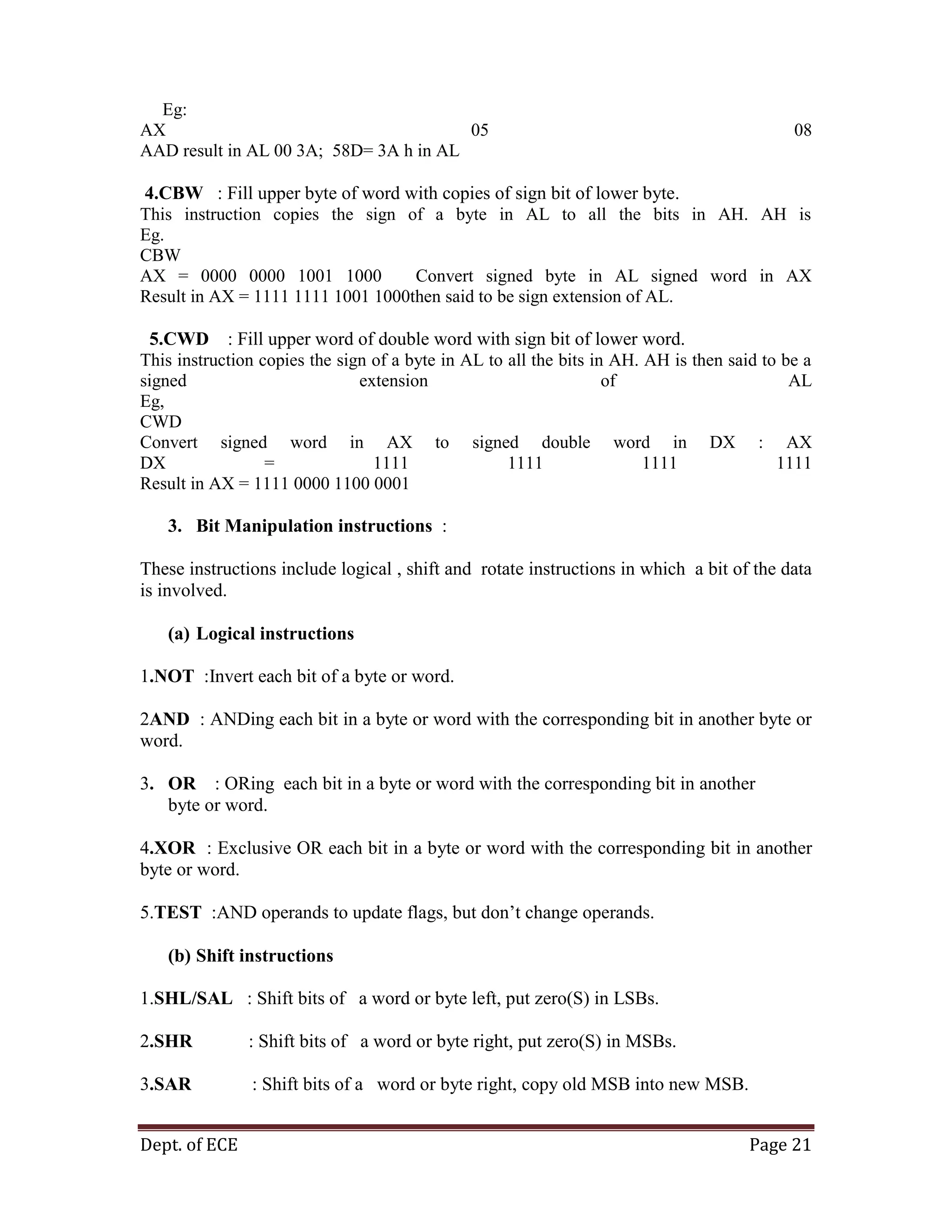 Dept. of ECE Page 21
Eg:
AX 05 08
AAD result in AL 00 3A; 58D= 3A h in AL
4.CBW : Fill upper byte of word with copies of sign bit of lower byte.
This instruction copies the sign of a byte in AL to all the bits in AH. AH is
Eg.
CBW
AX = 0000 0000 1001 1000 Convert signed byte in AL signed word in AX
Result in AX = 1111 1111 1001 1000then said to be sign extension of AL.
5.CWD : Fill upper word of double word with sign bit of lower word.
This instruction copies the sign of a byte in AL to all the bits in AH. AH is then said to be a
signed extension of AL
Eg,
CWD
Convert signed word in AX to signed double word in DX : AX
DX = 1111 1111 1111 1111
Result in AX = 1111 0000 1100 0001
3. Bit Manipulation instructions :
These instructions include logical , shift and rotate instructions in which a bit of the data
is involved.
(a) Logical instructions
1.NOT :Invert each bit of a byte or word.
2AND : ANDing each bit in a byte or word with the corresponding bit in another byte or
word.
3. OR : ORing each bit in a byte or word with the corresponding bit in another
byte or word.
4.XOR : Exclusive OR each bit in a byte or word with the corresponding bit in another
byte or word.
5.TEST :AND operands to update flags, but don‘t change operands.
(b) Shift instructions
1.SHL/SAL : Shift bits of a word or byte left, put zero(S) in LSBs.
2.SHR : Shift bits of a word or byte right, put zero(S) in MSBs.
3.SAR : Shift bits of a word or byte right, copy old MSB into new MSB.
 
