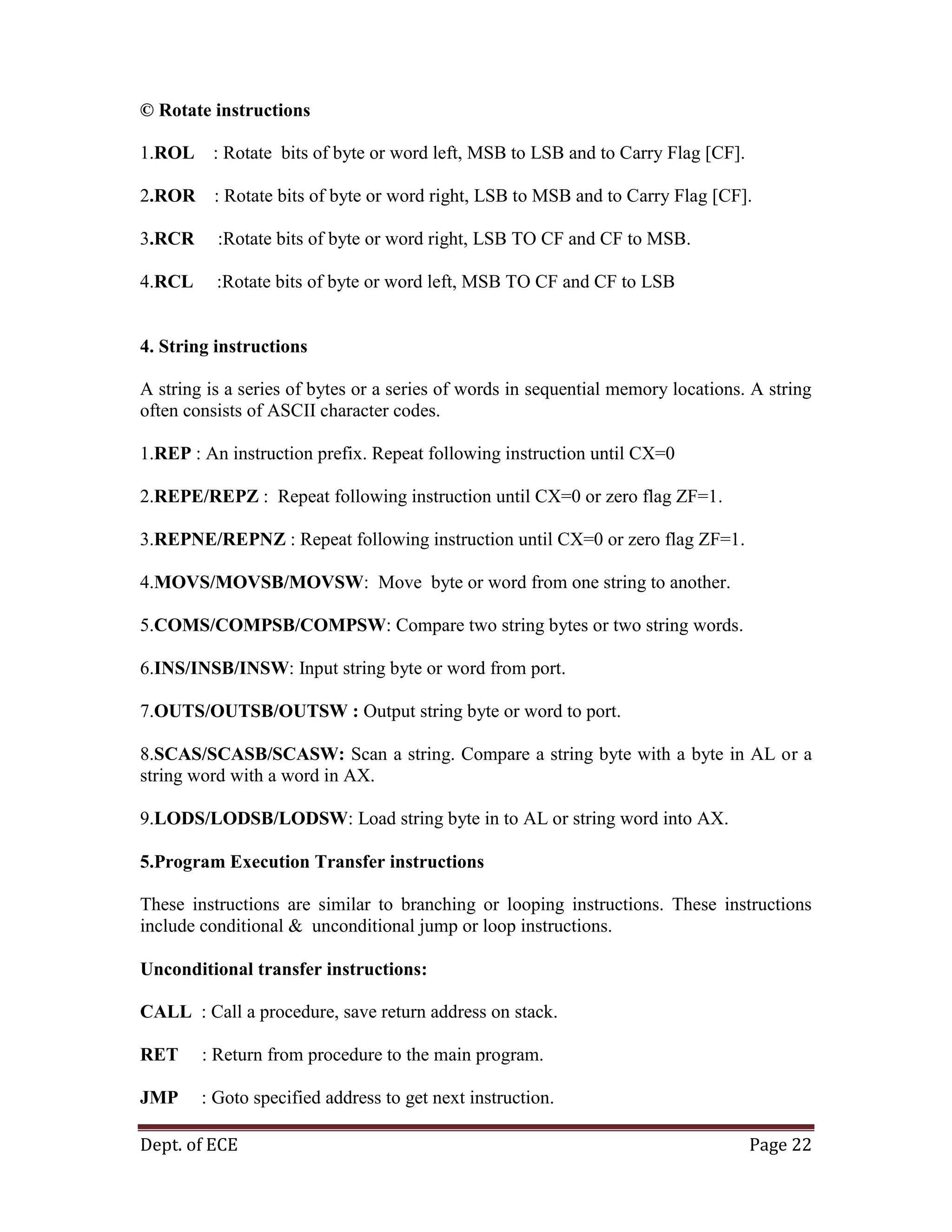 Dept. of ECE Page 22
© Rotate instructions
1.ROL : Rotate bits of byte or word left, MSB to LSB and to Carry Flag [CF].
2.ROR : Rotate bits of byte or word right, LSB to MSB and to Carry Flag [CF].
3.RCR :Rotate bits of byte or word right, LSB TO CF and CF to MSB.
4.RCL :Rotate bits of byte or word left, MSB TO CF and CF to LSB
4. String instructions
A string is a series of bytes or a series of words in sequential memory locations. A string
often consists of ASCII character codes.
1.REP : An instruction prefix. Repeat following instruction until CX=0
2.REPE/REPZ : Repeat following instruction until CX=0 or zero flag ZF=1.
3.REPNE/REPNZ : Repeat following instruction until CX=0 or zero flag ZF=1.
4.MOVS/MOVSB/MOVSW: Move byte or word from one string to another.
5.COMS/COMPSB/COMPSW: Compare two string bytes or two string words.
6.INS/INSB/INSW: Input string byte or word from port.
7.OUTS/OUTSB/OUTSW : Output string byte or word to port.
8.SCAS/SCASB/SCASW: Scan a string. Compare a string byte with a byte in AL or a
string word with a word in AX.
9.LODS/LODSB/LODSW: Load string byte in to AL or string word into AX.
5.Program Execution Transfer instructions
These instructions are similar to branching or looping instructions. These instructions
include conditional & unconditional jump or loop instructions.
Unconditional transfer instructions:
CALL : Call a procedure, save return address on stack.
RET : Return from procedure to the main program.
JMP : Goto specified address to get next instruction.
 