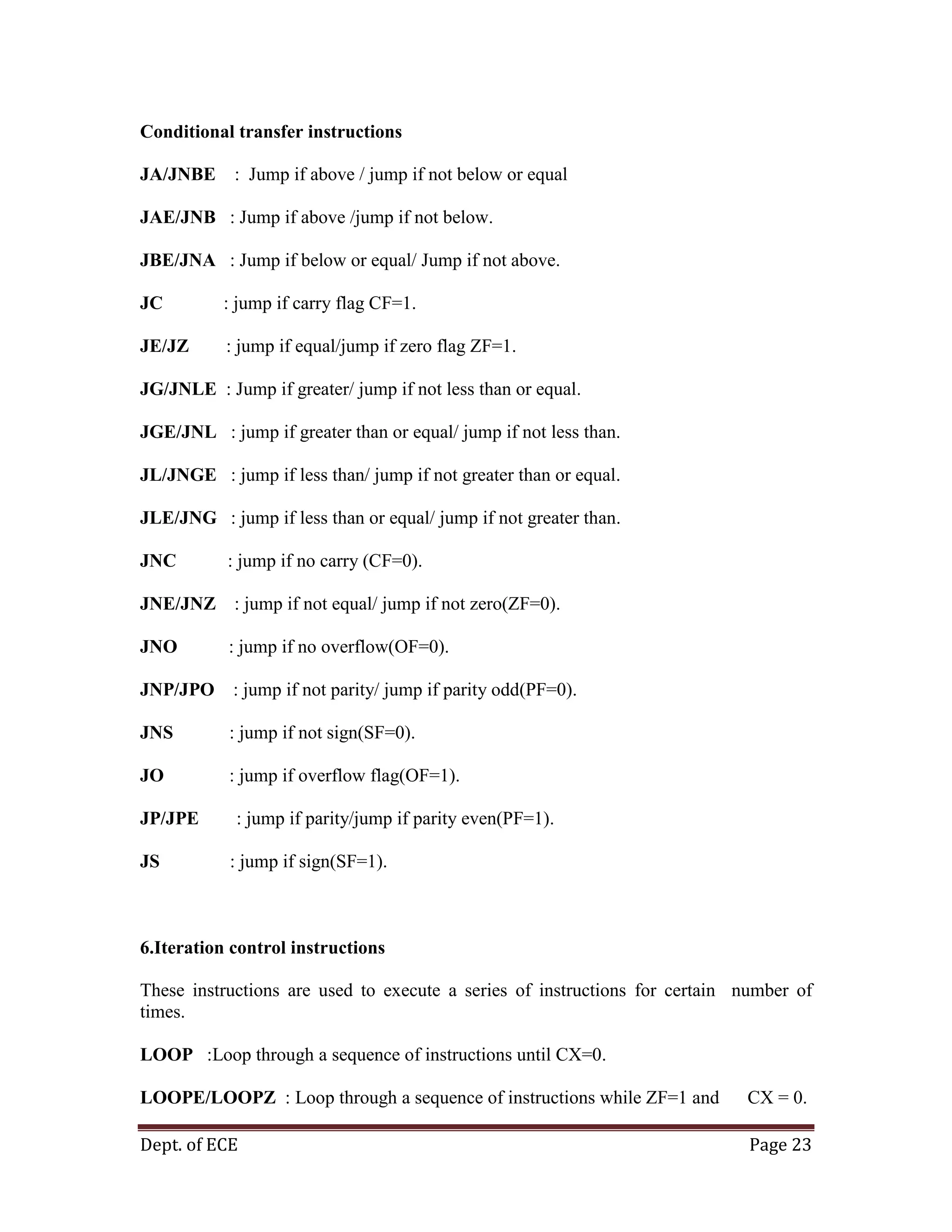 Dept. of ECE Page 23
Conditional transfer instructions
JA/JNBE : Jump if above / jump if not below or equal
JAE/JNB : Jump if above /jump if not below.
JBE/JNA : Jump if below or equal/ Jump if not above.
JC : jump if carry flag CF=1.
JE/JZ : jump if equal/jump if zero flag ZF=1.
JG/JNLE : Jump if greater/ jump if not less than or equal.
JGE/JNL : jump if greater than or equal/ jump if not less than.
JL/JNGE : jump if less than/ jump if not greater than or equal.
JLE/JNG : jump if less than or equal/ jump if not greater than.
JNC : jump if no carry (CF=0).
JNE/JNZ : jump if not equal/ jump if not zero(ZF=0).
JNO : jump if no overflow(OF=0).
JNP/JPO : jump if not parity/ jump if parity odd(PF=0).
JNS : jump if not sign(SF=0).
JO : jump if overflow flag(OF=1).
JP/JPE : jump if parity/jump if parity even(PF=1).
JS : jump if sign(SF=1).
6.Iteration control instructions
These instructions are used to execute a series of instructions for certain number of
times.
LOOP :Loop through a sequence of instructions until CX=0.
LOOPE/LOOPZ : Loop through a sequence of instructions while ZF=1 and CX = 0.
 