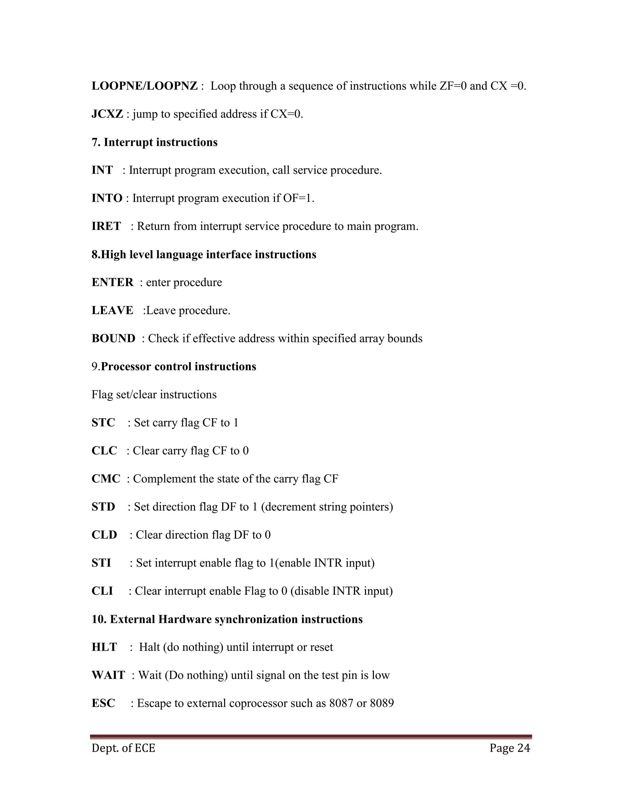 Dept. of ECE Page 24
LOOPNE/LOOPNZ : Loop through a sequence of instructions while ZF=0 and CX =0.
JCXZ : jump to specified address if CX=0.
7. Interrupt instructions
INT : Interrupt program execution, call service procedure.
INTO : Interrupt program execution if OF=1.
IRET : Return from interrupt service procedure to main program.
8.High level language interface instructions
ENTER : enter procedure
LEAVE :Leave procedure.
BOUND : Check if effective address within specified array bounds
9.Processor control instructions
Flag set/clear instructions
STC : Set carry flag CF to 1
CLC : Clear carry flag CF to 0
CMC : Complement the state of the carry flag CF
STD : Set direction flag DF to 1 (decrement string pointers)
CLD : Clear direction flag DF to 0
STI : Set interrupt enable flag to 1(enable INTR input)
CLI : Clear interrupt enable Flag to 0 (disable INTR input)
10. External Hardware synchronization instructions
HLT : Halt (do nothing) until interrupt or reset
WAIT : Wait (Do nothing) until signal on the test pin is low
ESC : Escape to external coprocessor such as 8087 or 8089
 