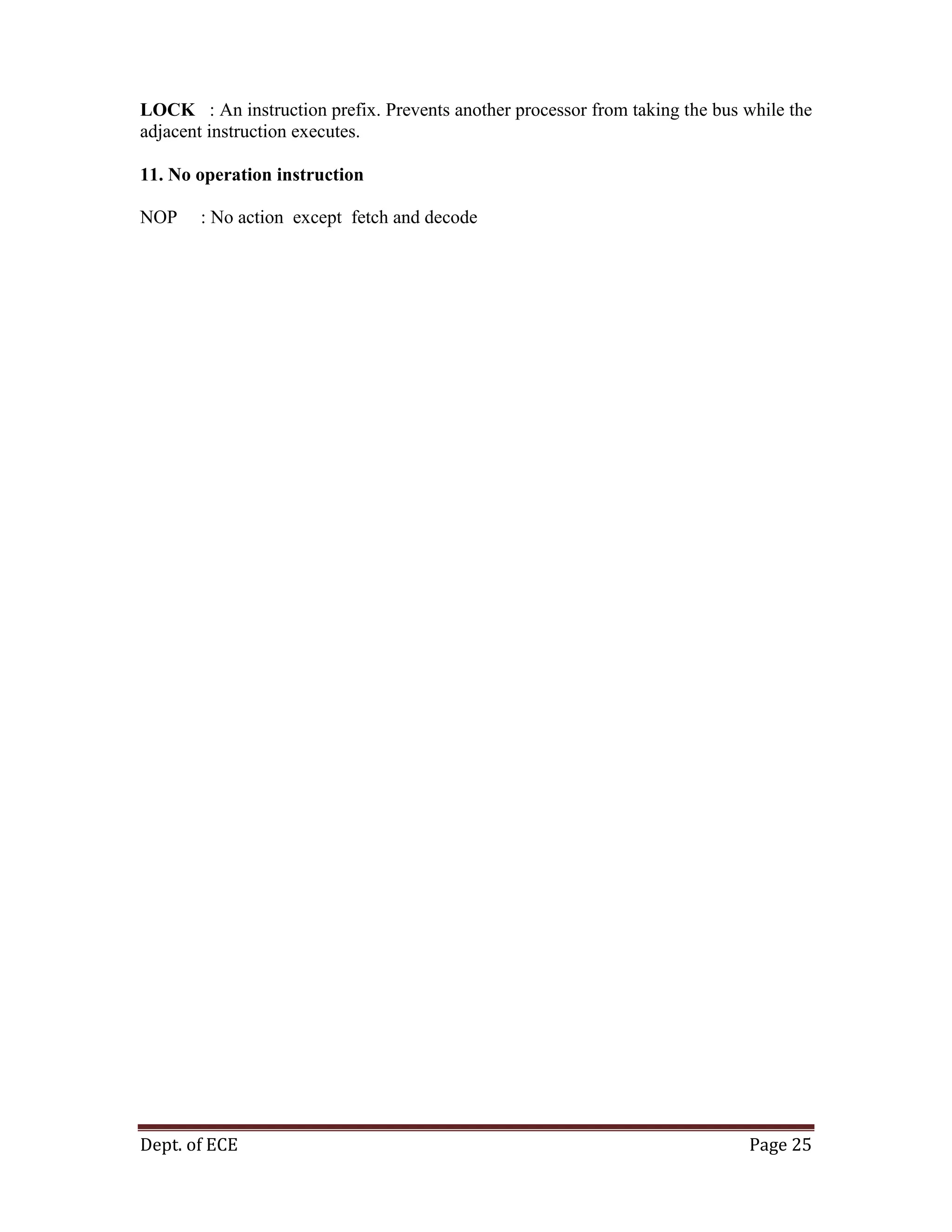 Dept. of ECE Page 25
LOCK : An instruction prefix. Prevents another processor from taking the bus while the
adjacent instruction executes.
11. No operation instruction
NOP : No action except fetch and decode
 