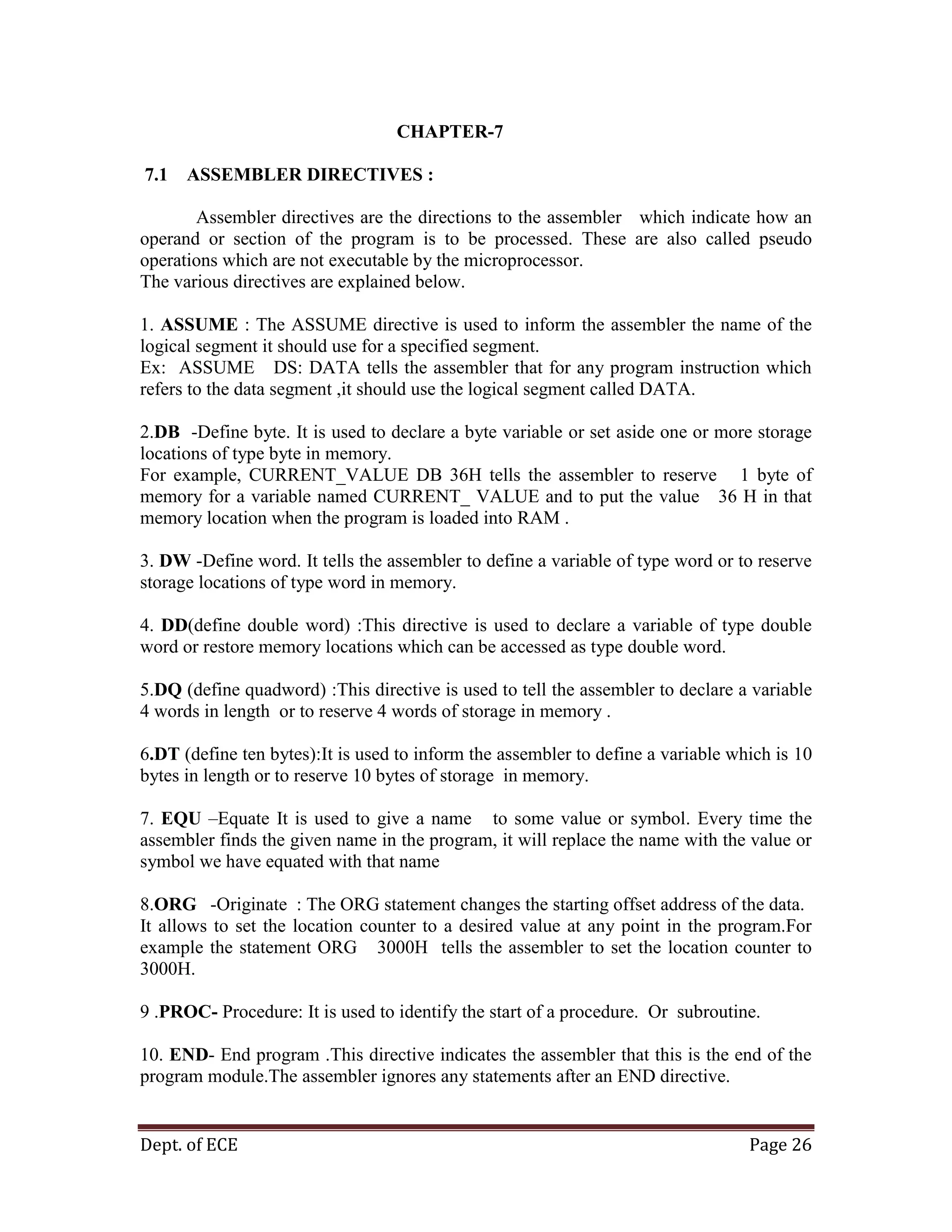 Dept. of ECE Page 26
CHAPTER-7
7.1 ASSEMBLER DIRECTIVES :
Assembler directives are the directions to the assembler which indicate how an
operand or section of the program is to be processed. These are also called pseudo
operations which are not executable by the microprocessor.
The various directives are explained below.
1. ASSUME : The ASSUME directive is used to inform the assembler the name of the
logical segment it should use for a specified segment.
Ex: ASSUME DS: DATA tells the assembler that for any program instruction which
refers to the data segment ,it should use the logical segment called DATA.
2.DB -Define byte. It is used to declare a byte variable or set aside one or more storage
locations of type byte in memory.
For example, CURRENT_VALUE DB 36H tells the assembler to reserve 1 byte of
memory for a variable named CURRENT_ VALUE and to put the value 36 H in that
memory location when the program is loaded into RAM .
3. DW -Define word. It tells the assembler to define a variable of type word or to reserve
storage locations of type word in memory.
4. DD(define double word) :This directive is used to declare a variable of type double
word or restore memory locations which can be accessed as type double word.
5.DQ (define quadword) :This directive is used to tell the assembler to declare a variable
4 words in length or to reserve 4 words of storage in memory .
6.DT (define ten bytes):It is used to inform the assembler to define a variable which is 10
bytes in length or to reserve 10 bytes of storage in memory.
7. EQU –Equate It is used to give a name to some value or symbol. Every time the
assembler finds the given name in the program, it will replace the name with the value or
symbol we have equated with that name
8.ORG -Originate : The ORG statement changes the starting offset address of the data.
It allows to set the location counter to a desired value at any point in the program.For
example the statement ORG 3000H tells the assembler to set the location counter to
3000H.
9 .PROC- Procedure: It is used to identify the start of a procedure. Or subroutine.
10. END- End program .This directive indicates the assembler that this is the end of the
program module.The assembler ignores any statements after an END directive.
 