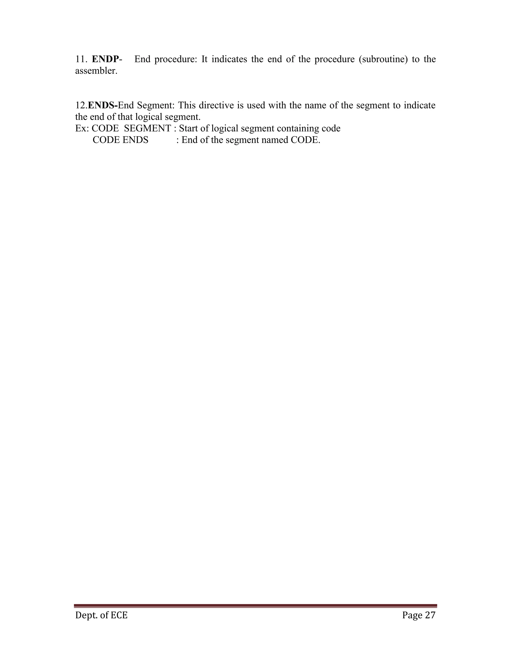 Dept. of ECE Page 27
11. ENDP- End procedure: It indicates the end of the procedure (subroutine) to the
assembler.
12.ENDS-End Segment: This directive is used with the name of the segment to indicate
the end of that logical segment.
Ex: CODE SEGMENT : Start of logical segment containing code
CODE ENDS : End of the segment named CODE.
 