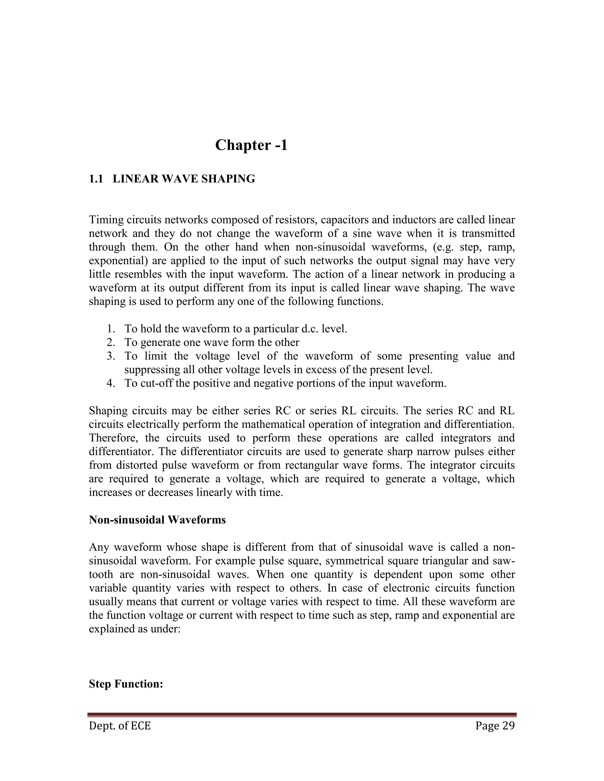 Dept. of ECE Page 29
Chapter -1
1.1 LINEAR WAVE SHAPING
Timing circuits networks composed of resistors, capacitors and inductors are called linear
network and they do not change the waveform of a sine wave when it is transmitted
through them. On the other hand when non-sinusoidal waveforms, (e.g. step, ramp,
exponential) are applied to the input of such networks the output signal may have very
little resembles with the input waveform. The action of a linear network in producing a
waveform at its output different from its input is called linear wave shaping. The wave
shaping is used to perform any one of the following functions.
1. To hold the waveform to a particular d.c. level.
2. To generate one wave form the other
3. To limit the voltage level of the waveform of some presenting value and
suppressing all other voltage levels in excess of the present level.
4. To cut-off the positive and negative portions of the input waveform.
Shaping circuits may be either series RC or series RL circuits. The series RC and RL
circuits electrically perform the mathematical operation of integration and differentiation.
Therefore, the circuits used to perform these operations are called integrators and
differentiator. The differentiator circuits are used to generate sharp narrow pulses either
from distorted pulse waveform or from rectangular wave forms. The integrator circuits
are required to generate a voltage, which are required to generate a voltage, which
increases or decreases linearly with time.
Non-sinusoidal Waveforms
Any waveform whose shape is different from that of sinusoidal wave is called a non-
sinusoidal waveform. For example pulse square, symmetrical square triangular and saw-
tooth are non-sinusoidal waves. When one quantity is dependent upon some other
variable quantity varies with respect to others. In case of electronic circuits function
usually means that current or voltage varies with respect to time. All these waveform are
the function voltage or current with respect to time such as step, ramp and exponential are
explained as under:
Step Function:
 