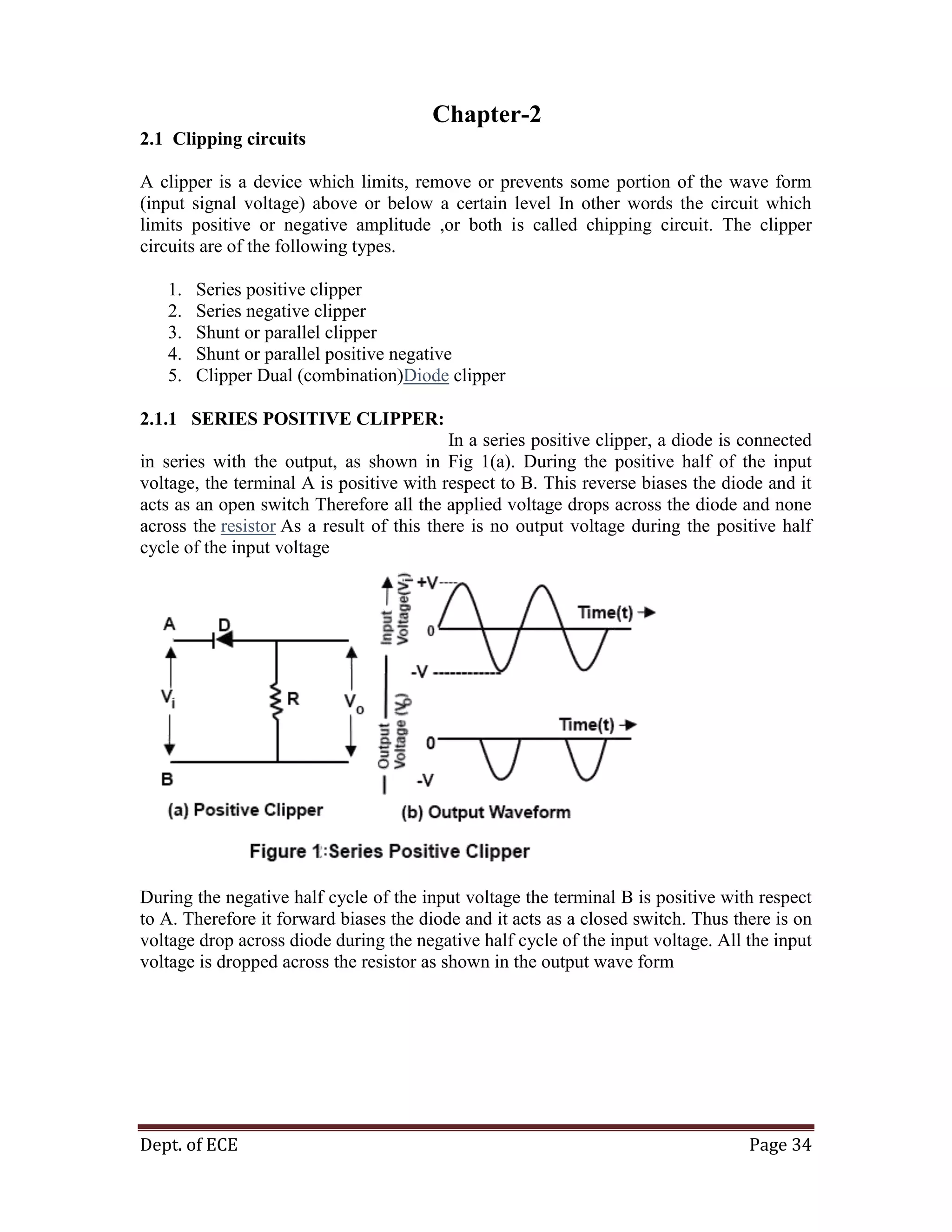 Dept. of ECE Page 34
Chapter-2
2.1 Clipping circuits
A clipper is a device which limits, remove or prevents some portion of the wave form
(input signal voltage) above or below a certain level In other words the circuit which
limits positive or negative amplitude ,or both is called chipping circuit. The clipper
circuits are of the following types.
1. Series positive clipper
2. Series negative clipper
3. Shunt or parallel clipper
4. Shunt or parallel positive negative
5. Clipper Dual (combination)Diode clipper
2.1.1 SERIES POSITIVE CLIPPER:
In a series positive clipper, a diode is connected
in series with the output, as shown in Fig 1(a). During the positive half of the input
voltage, the terminal A is positive with respect to B. This reverse biases the diode and it
acts as an open switch Therefore all the applied voltage drops across the diode and none
across the resistor As a result of this there is no output voltage during the positive half
cycle of the input voltage
During the negative half cycle of the input voltage the terminal B is positive with respect
to A. Therefore it forward biases the diode and it acts as a closed switch. Thus there is on
voltage drop across diode during the negative half cycle of the input voltage. All the input
voltage is dropped across the resistor as shown in the output wave form
 