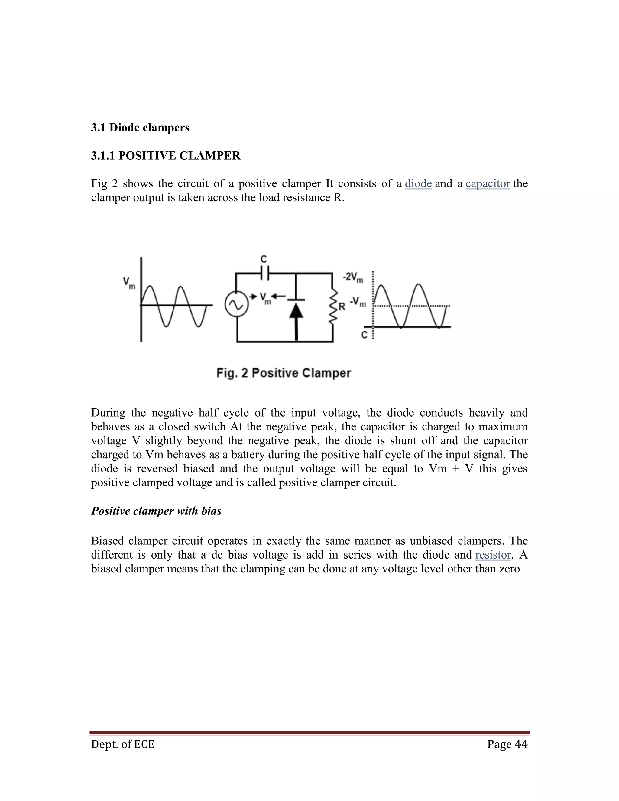 Dept. of ECE Page 44
3.1 Diode clampers
3.1.1 POSITIVE CLAMPER
Fig 2 shows the circuit of a positive clamper It consists of a diode and a capacitor the
clamper output is taken across the load resistance R.
During the negative half cycle of the input voltage, the diode conducts heavily and
behaves as a closed switch At the negative peak, the capacitor is charged to maximum
voltage V slightly beyond the negative peak, the diode is shunt off and the capacitor
charged to Vm behaves as a battery during the positive half cycle of the input signal. The
diode is reversed biased and the output voltage will be equal to Vm + V this gives
positive clamped voltage and is called positive clamper circuit.
Positive clamper with bias
Biased clamper circuit operates in exactly the same manner as unbiased clampers. The
different is only that a dc bias voltage is add in series with the diode and resistor. A
biased clamper means that the clamping can be done at any voltage level other than zero
 