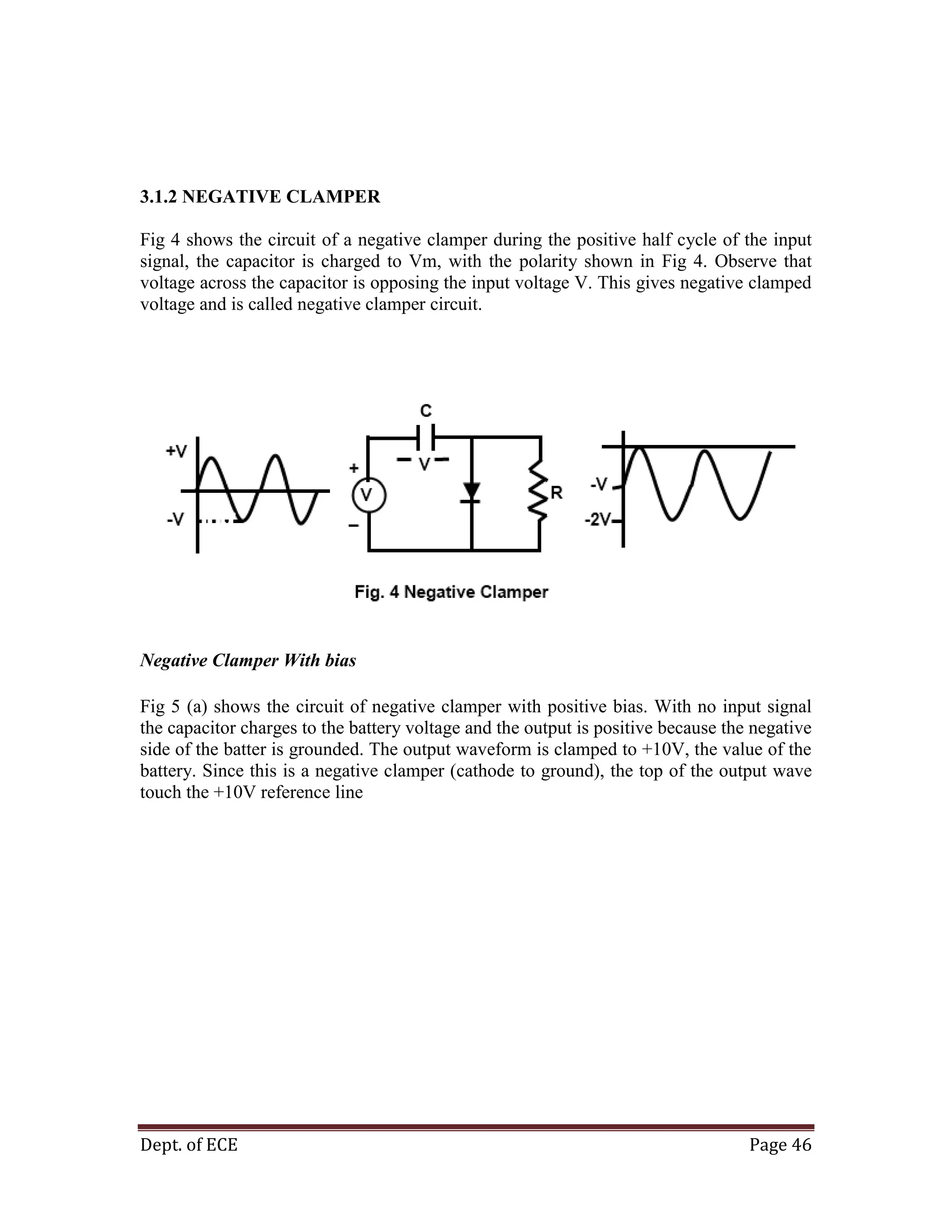 Dept. of ECE Page 46
3.1.2 NEGATIVE CLAMPER
Fig 4 shows the circuit of a negative clamper during the positive half cycle of the input
signal, the capacitor is charged to Vm, with the polarity shown in Fig 4. Observe that
voltage across the capacitor is opposing the input voltage V. This gives negative clamped
voltage and is called negative clamper circuit.
Negative Clamper With bias
Fig 5 (a) shows the circuit of negative clamper with positive bias. With no input signal
the capacitor charges to the battery voltage and the output is positive because the negative
side of the batter is grounded. The output waveform is clamped to +10V, the value of the
battery. Since this is a negative clamper (cathode to ground), the top of the output wave
touch the +10V reference line
 