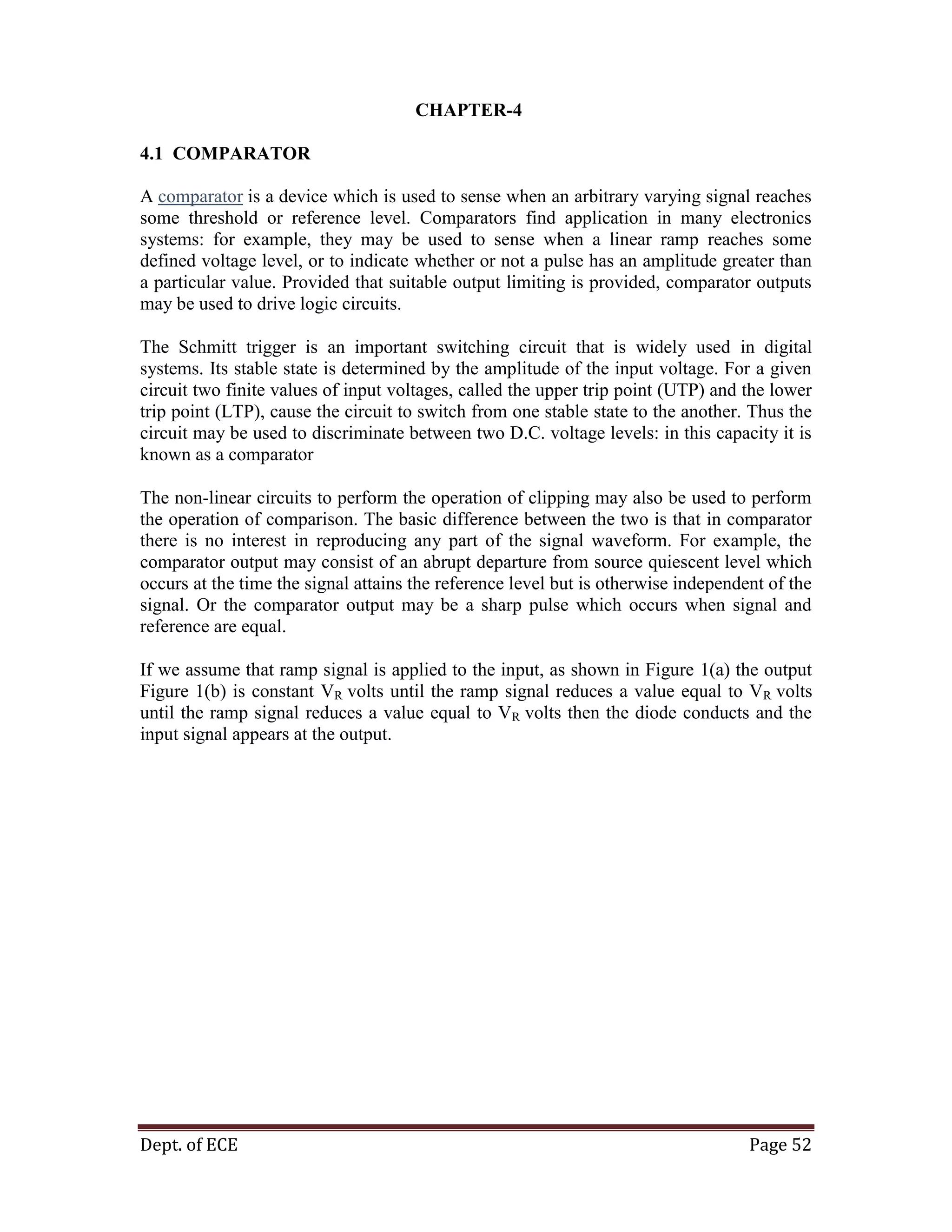 Dept. of ECE Page 52
CHAPTER-4
4.1 COMPARATOR
A comparator is a device which is used to sense when an arbitrary varying signal reaches
some threshold or reference level. Comparators find application in many electronics
systems: for example, they may be used to sense when a linear ramp reaches some
defined voltage level, or to indicate whether or not a pulse has an amplitude greater than
a particular value. Provided that suitable output limiting is provided, comparator outputs
may be used to drive logic circuits.
The Schmitt trigger is an important switching circuit that is widely used in digital
systems. Its stable state is determined by the amplitude of the input voltage. For a given
circuit two finite values of input voltages, called the upper trip point (UTP) and the lower
trip point (LTP), cause the circuit to switch from one stable state to the another. Thus the
circuit may be used to discriminate between two D.C. voltage levels: in this capacity it is
known as a comparator
The non-linear circuits to perform the operation of clipping may also be used to perform
the operation of comparison. The basic difference between the two is that in comparator
there is no interest in reproducing any part of the signal waveform. For example, the
comparator output may consist of an abrupt departure from source quiescent level which
occurs at the time the signal attains the reference level but is otherwise independent of the
signal. Or the comparator output may be a sharp pulse which occurs when signal and
reference are equal.
If we assume that ramp signal is applied to the input, as shown in Figure 1(a) the output
Figure 1(b) is constant VR volts until the ramp signal reduces a value equal to VR volts
until the ramp signal reduces a value equal to VR volts then the diode conducts and the
input signal appears at the output.
 