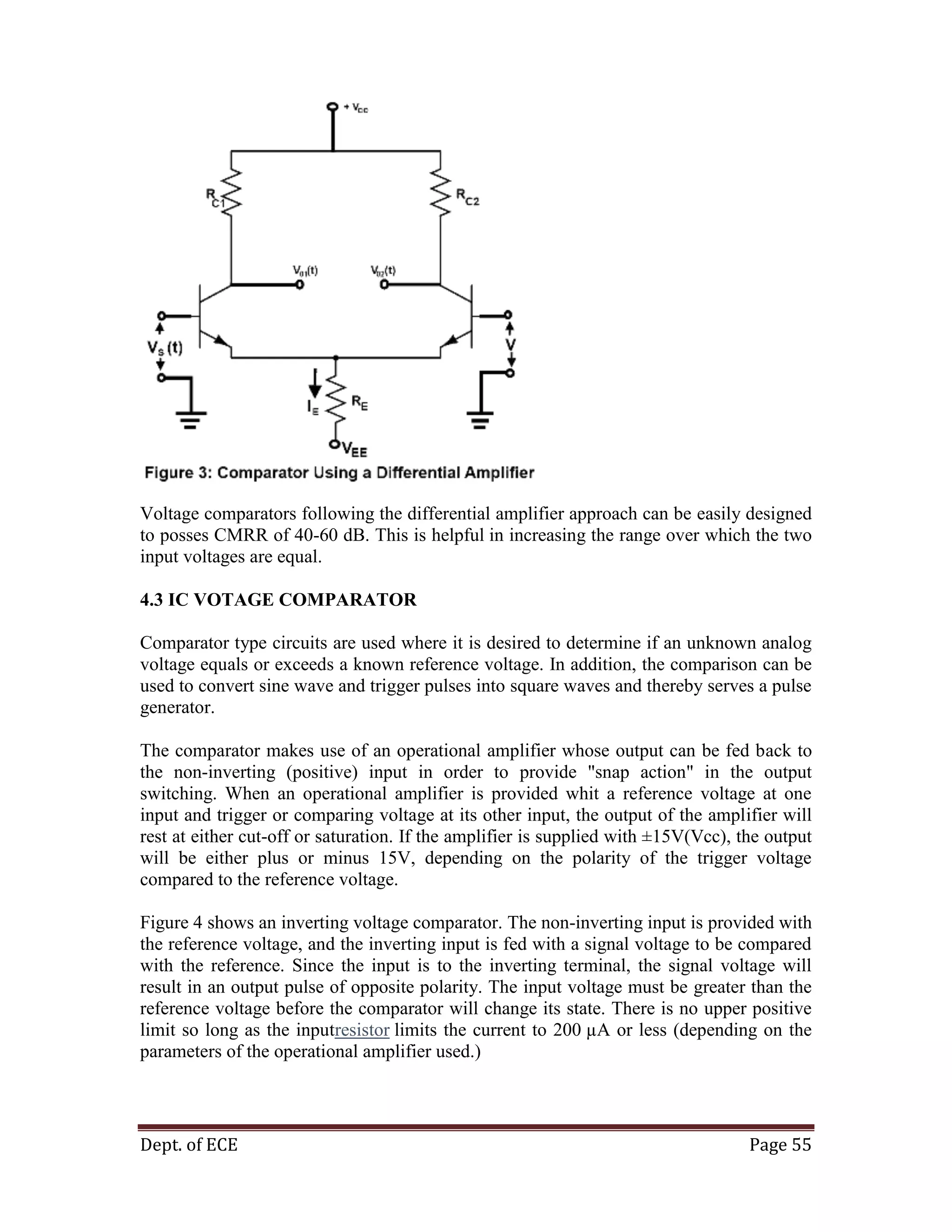 Dept. of ECE Page 55
Voltage comparators following the differential amplifier approach can be easily designed
to posses CMRR of 40-60 dB. This is helpful in increasing the range over which the two
input voltages are equal.
4.3 IC VOTAGE COMPARATOR
Comparator type circuits are used where it is desired to determine if an unknown analog
voltage equals or exceeds a known reference voltage. In addition, the comparison can be
used to convert sine wave and trigger pulses into square waves and thereby serves a pulse
generator.
The comparator makes use of an operational amplifier whose output can be fed back to
the non-inverting (positive) input in order to provide "snap action" in the output
switching. When an operational amplifier is provided whit a reference voltage at one
input and trigger or comparing voltage at its other input, the output of the amplifier will
rest at either cut-off or saturation. If the amplifier is supplied with ±15V(Vcc), the output
will be either plus or minus 15V, depending on the polarity of the trigger voltage
compared to the reference voltage.
Figure 4 shows an inverting voltage comparator. The non-inverting input is provided with
the reference voltage, and the inverting input is fed with a signal voltage to be compared
with the reference. Since the input is to the inverting terminal, the signal voltage will
result in an output pulse of opposite polarity. The input voltage must be greater than the
reference voltage before the comparator will change its state. There is no upper positive
limit so long as the inputresistor limits the current to 200 µA or less (depending on the
parameters of the operational amplifier used.)
 
