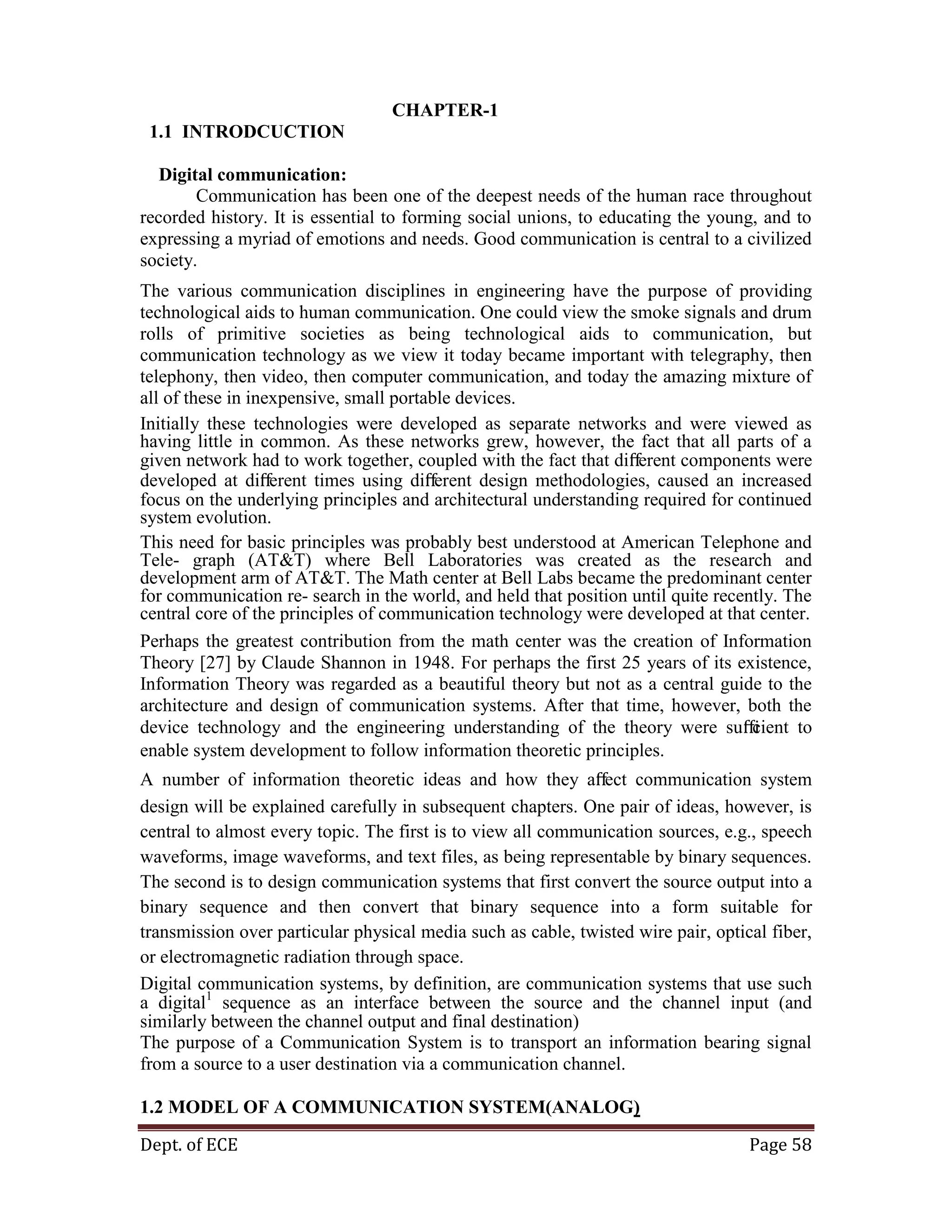 Dept. of ECE Page 58
CHAPTER-1
1.1 INTRODCUCTION
Digital communication:
Communication has been one of the deepest needs of the human race throughout
recorded history. It is essential to forming social unions, to educating the young, and to
expressing a myriad of emotions and needs. Good communication is central to a civilized
society.
The various communication disciplines in engineering have the purpose of providing
technological aids to human communication. One could view the smoke signals and drum
rolls of primitive societies as being technological aids to communication, but
communication technology as we view it today became important with telegraphy, then
telephony, then video, then computer communication, and today the amazing mixture of
all of these in inexpensive, small portable devices.
Initially these technologies were developed as separate networks and were viewed as
having little in common. As these networks grew, however, the fact that all parts of a
given network had to work together, coupled with the fact that diﬀerent components were
developed at diﬀerent times using diﬀerent design methodologies, caused an increased
focus on the underlying principles and architectural understanding required for continued
system evolution.
This need for basic principles was probably best understood at American Telephone and
Tele- graph (AT&T) where Bell Laboratories was created as the research and
development arm of AT&T. The Math center at Bell Labs became the predominant center
for communication re- search in the world, and held that position until quite recently. The
central core of the principles of communication technology were developed at that center.
Perhaps the greatest contribution from the math center was the creation of Information
Theory [27] by Claude Shannon in 1948. For perhaps the first 25 years of its existence,
Information Theory was regarded as a beautiful theory but not as a central guide to the
architecture and design of communication systems. After that time, however, both the
device technology and the engineering understanding of the theory were suﬃcient to
enable system development to follow information theoretic principles.
A number of information theoretic ideas and how they aﬀect communication system
design will be explained carefully in subsequent chapters. One pair of ideas, however, is
central to almost every topic. The first is to view all communication sources, e.g., speech
waveforms, image waveforms, and text files, as being representable by binary sequences.
The second is to design communication systems that first convert the source output into a
binary sequence and then convert that binary sequence into a form suitable for
transmission over particular physical media such as cable, twisted wire pair, optical fiber,
or electromagnetic radiation through space.
Digital communication systems, by definition, are communication systems that use such
a digital1
sequence as an interface between the source and the channel input (and
similarly between the channel output and final destination)
The purpose of a Communication System is to transport an information bearing signal
from a source to a user destination via a communication channel.
1.2 MODEL OF A COMMUNICATION SYSTEM(ANALOG)
 