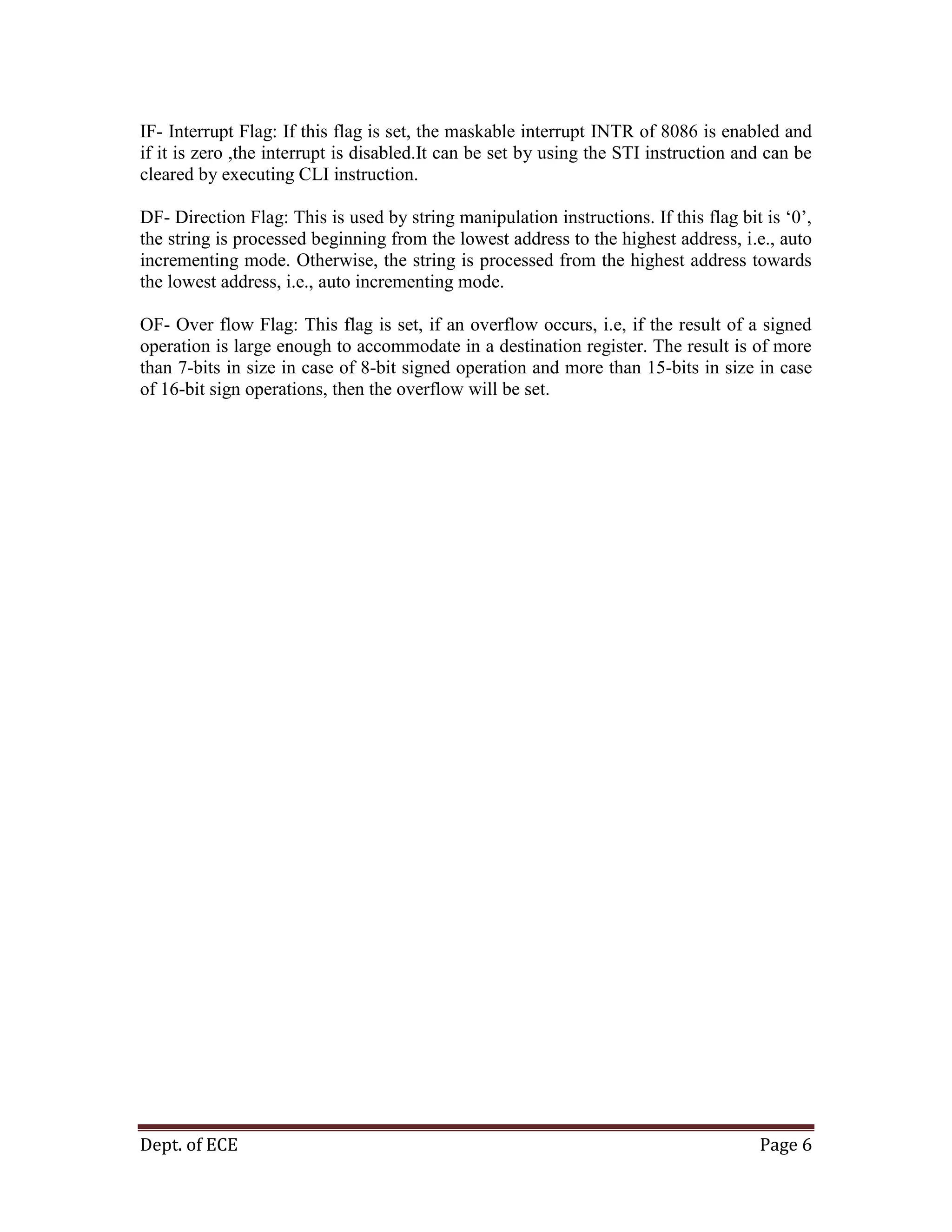 Dept. of ECE Page 6
IF- Interrupt Flag: If this flag is set, the maskable interrupt INTR of 8086 is enabled and
if it is zero ,the interrupt is disabled.It can be set by using the STI instruction and can be
cleared by executing CLI instruction.
DF- Direction Flag: This is used by string manipulation instructions. If this flag bit is ‗0‘,
the string is processed beginning from the lowest address to the highest address, i.e., auto
incrementing mode. Otherwise, the string is processed from the highest address towards
the lowest address, i.e., auto incrementing mode.
OF- Over flow Flag: This flag is set, if an overflow occurs, i.e, if the result of a signed
operation is large enough to accommodate in a destination register. The result is of more
than 7-bits in size in case of 8-bit signed operation and more than 15-bits in size in case
of 16-bit sign operations, then the overflow will be set.
 