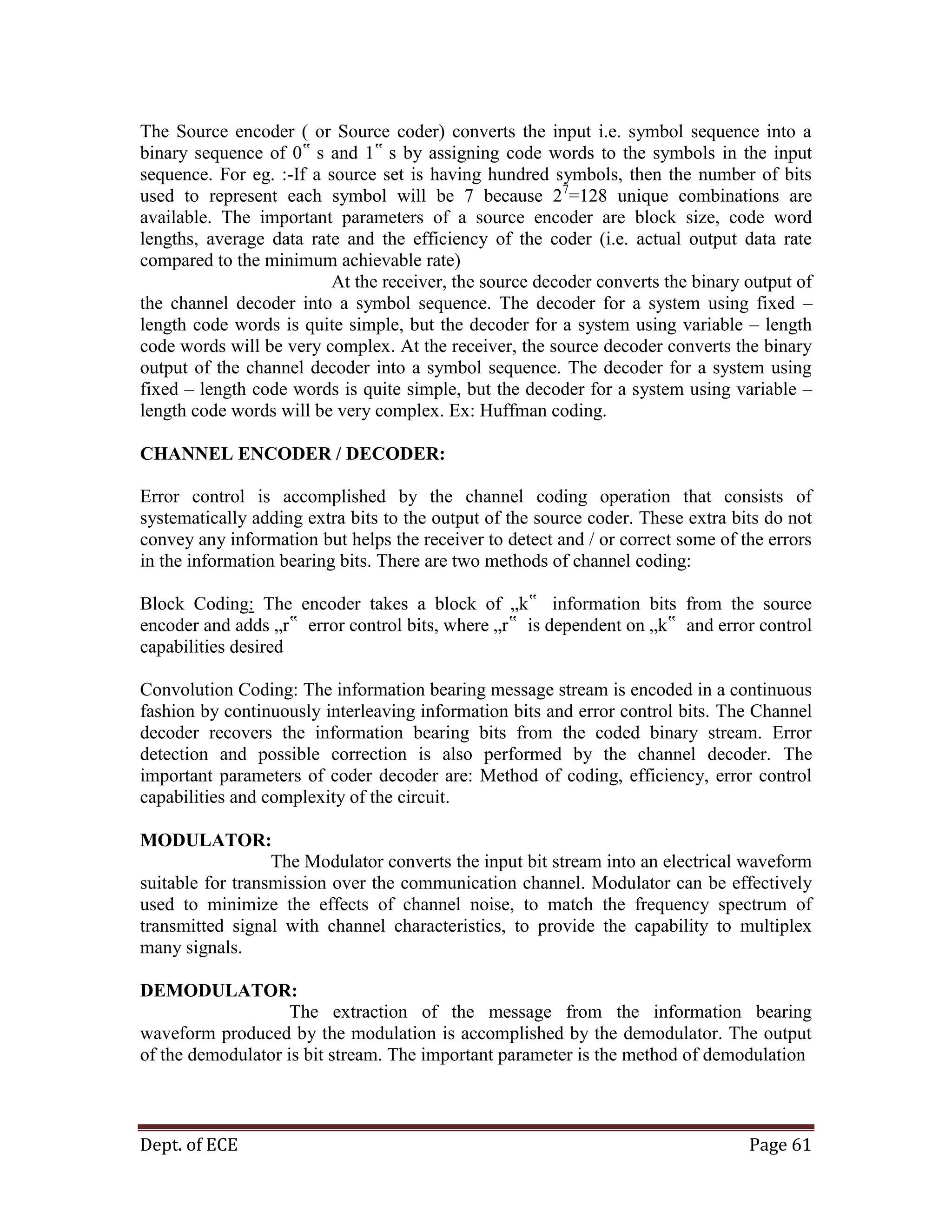 Dept. of ECE Page 61
The Source encoder ( or Source coder) converts the input i.e. symbol sequence into a
binary sequence of 0‟ s and 1‟ s by assigning code words to the symbols in the input
sequence. For eg. :-If a source set is having hundred symbols, then the number of bits
used to represent each symbol will be 7 because 27
=128 unique combinations are
available. The important parameters of a source encoder are block size, code word
lengths, average data rate and the efficiency of the coder (i.e. actual output data rate
compared to the minimum achievable rate)
At the receiver, the source decoder converts the binary output of
the channel decoder into a symbol sequence. The decoder for a system using fixed –
length code words is quite simple, but the decoder for a system using variable – length
code words will be very complex. At the receiver, the source decoder converts the binary
output of the channel decoder into a symbol sequence. The decoder for a system using
fixed – length code words is quite simple, but the decoder for a system using variable –
length code words will be very complex. Ex: Huffman coding.
CHANNEL ENCODER / DECODER:
Error control is accomplished by the channel coding operation that consists of
systematically adding extra bits to the output of the source coder. These extra bits do not
convey any information but helps the receiver to detect and / or correct some of the errors
in the information bearing bits. There are two methods of channel coding:
Block Coding: The encoder takes a block of „k‟ information bits from the source
encoder and adds „r‟ error control bits, where „r‟ is dependent on „k‟ and error control
capabilities desired
Convolution Coding: The information bearing message stream is encoded in a continuous
fashion by continuously interleaving information bits and error control bits. The Channel
decoder recovers the information bearing bits from the coded binary stream. Error
detection and possible correction is also performed by the channel decoder. The
important parameters of coder decoder are: Method of coding, efficiency, error control
capabilities and complexity of the circuit.
MODULATOR:
The Modulator converts the input bit stream into an electrical waveform
suitable for transmission over the communication channel. Modulator can be effectively
used to minimize the effects of channel noise, to match the frequency spectrum of
transmitted signal with channel characteristics, to provide the capability to multiplex
many signals.
DEMODULATOR:
The extraction of the message from the information bearing
waveform produced by the modulation is accomplished by the demodulator. The output
of the demodulator is bit stream. The important parameter is the method of demodulation
 