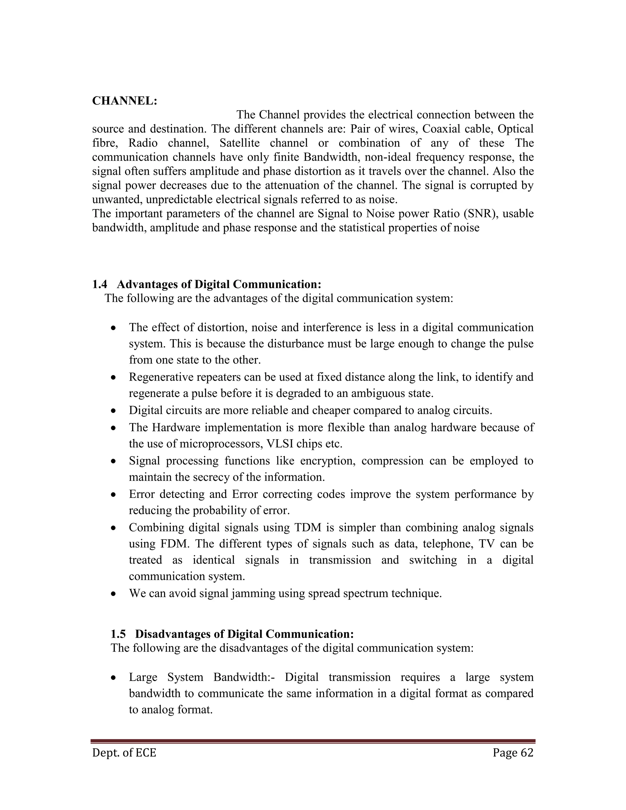 Dept. of ECE Page 62
CHANNEL:
The Channel provides the electrical connection between the
source and destination. The different channels are: Pair of wires, Coaxial cable, Optical
fibre, Radio channel, Satellite channel or combination of any of these The
communication channels have only finite Bandwidth, non-ideal frequency response, the
signal often suffers amplitude and phase distortion as it travels over the channel. Also the
signal power decreases due to the attenuation of the channel. The signal is corrupted by
unwanted, unpredictable electrical signals referred to as noise.
The important parameters of the channel are Signal to Noise power Ratio (SNR), usable
bandwidth, amplitude and phase response and the statistical properties of noise
1.4 Advantages of Digital Communication:
The following are the advantages of the digital communication system:
The effect of distortion, noise and interference is less in a digital communication
system. This is because the disturbance must be large enough to change the pulse
from one state to the other.
Regenerative repeaters can be used at fixed distance along the link, to identify and
regenerate a pulse before it is degraded to an ambiguous state.
Digital circuits are more reliable and cheaper compared to analog circuits.
The Hardware implementation is more flexible than analog hardware because of
the use of microprocessors, VLSI chips etc.
Signal processing functions like encryption, compression can be employed to
maintain the secrecy of the information.
Error detecting and Error correcting codes improve the system performance by
reducing the probability of error.
Combining digital signals using TDM is simpler than combining analog signals
using FDM. The different types of signals such as data, telephone, TV can be
treated as identical signals in transmission and switching in a digital
communication system.
We can avoid signal jamming using spread spectrum technique.
1.5 Disadvantages of Digital Communication:
The following are the disadvantages of the digital communication system:
Large System Bandwidth:- Digital transmission requires a large system
bandwidth to communicate the same information in a digital format as compared
to analog format.
 