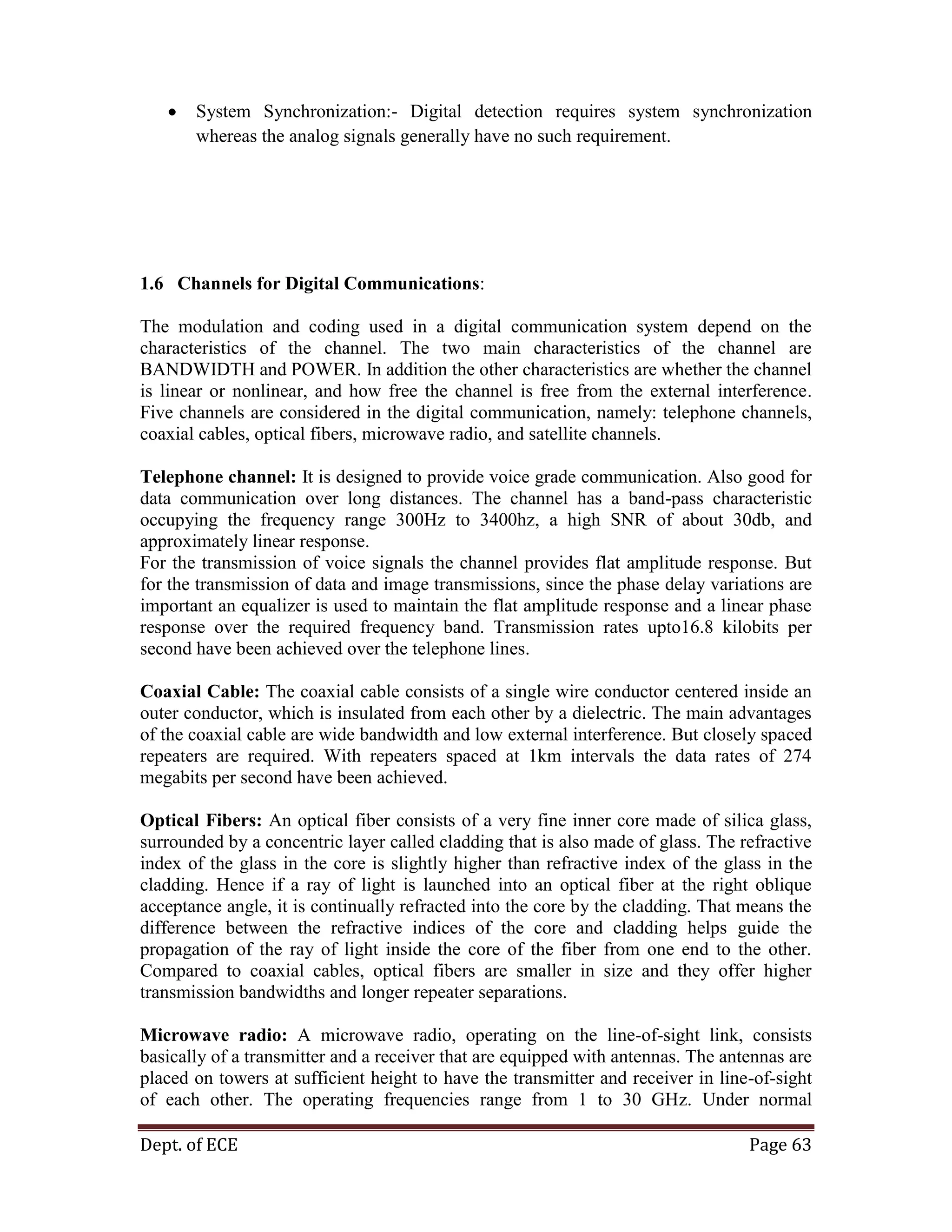 Dept. of ECE Page 63
System Synchronization:- Digital detection requires system synchronization
whereas the analog signals generally have no such requirement.
1.6 Channels for Digital Communications:
The modulation and coding used in a digital communication system depend on the
characteristics of the channel. The two main characteristics of the channel are
BANDWIDTH and POWER. In addition the other characteristics are whether the channel
is linear or nonlinear, and how free the channel is free from the external interference.
Five channels are considered in the digital communication, namely: telephone channels,
coaxial cables, optical fibers, microwave radio, and satellite channels.
Telephone channel: It is designed to provide voice grade communication. Also good for
data communication over long distances. The channel has a band-pass characteristic
occupying the frequency range 300Hz to 3400hz, a high SNR of about 30db, and
approximately linear response.
For the transmission of voice signals the channel provides flat amplitude response. But
for the transmission of data and image transmissions, since the phase delay variations are
important an equalizer is used to maintain the flat amplitude response and a linear phase
response over the required frequency band. Transmission rates upto16.8 kilobits per
second have been achieved over the telephone lines.
Coaxial Cable: The coaxial cable consists of a single wire conductor centered inside an
outer conductor, which is insulated from each other by a dielectric. The main advantages
of the coaxial cable are wide bandwidth and low external interference. But closely spaced
repeaters are required. With repeaters spaced at 1km intervals the data rates of 274
megabits per second have been achieved.
Optical Fibers: An optical fiber consists of a very fine inner core made of silica glass,
surrounded by a concentric layer called cladding that is also made of glass. The refractive
index of the glass in the core is slightly higher than refractive index of the glass in the
cladding. Hence if a ray of light is launched into an optical fiber at the right oblique
acceptance angle, it is continually refracted into the core by the cladding. That means the
difference between the refractive indices of the core and cladding helps guide the
propagation of the ray of light inside the core of the fiber from one end to the other.
Compared to coaxial cables, optical fibers are smaller in size and they offer higher
transmission bandwidths and longer repeater separations.
Microwave radio: A microwave radio, operating on the line-of-sight link, consists
basically of a transmitter and a receiver that are equipped with antennas. The antennas are
placed on towers at sufficient height to have the transmitter and receiver in line-of-sight
of each other. The operating frequencies range from 1 to 30 GHz. Under normal
 