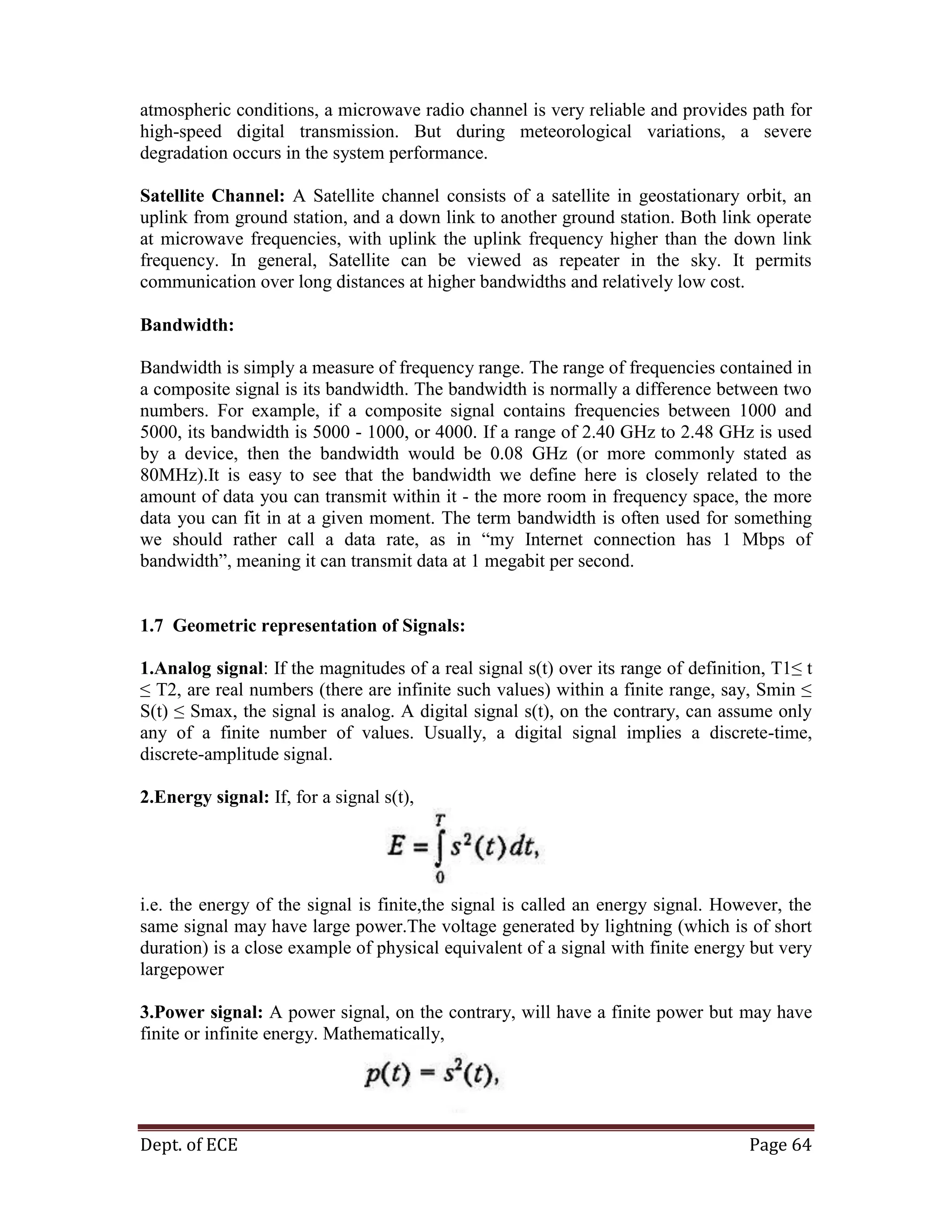 Dept. of ECE Page 64
atmospheric conditions, a microwave radio channel is very reliable and provides path for
high-speed digital transmission. But during meteorological variations, a severe
degradation occurs in the system performance.
Satellite Channel: A Satellite channel consists of a satellite in geostationary orbit, an
uplink from ground station, and a down link to another ground station. Both link operate
at microwave frequencies, with uplink the uplink frequency higher than the down link
frequency. In general, Satellite can be viewed as repeater in the sky. It permits
communication over long distances at higher bandwidths and relatively low cost.
Bandwidth:
Bandwidth is simply a measure of frequency range. The range of frequencies contained in
a composite signal is its bandwidth. The bandwidth is normally a difference between two
numbers. For example, if a composite signal contains frequencies between 1000 and
5000, its bandwidth is 5000 - 1000, or 4000. If a range of 2.40 GHz to 2.48 GHz is used
by a device, then the bandwidth would be 0.08 GHz (or more commonly stated as
80MHz).It is easy to see that the bandwidth we define here is closely related to the
amount of data you can transmit within it - the more room in frequency space, the more
data you can fit in at a given moment. The term bandwidth is often used for something
we should rather call a data rate, as in ―my Internet connection has 1 Mbps of
bandwidth‖, meaning it can transmit data at 1 megabit per second.
1.7 Geometric representation of Signals:
1.Analog signal: If the magnitudes of a real signal s(t) over its range of definition, T1≤ t
≤ T2, are real numbers (there are infinite such values) within a finite range, say, Smin ≤
S(t) ≤ Smax, the signal is analog. A digital signal s(t), on the contrary, can assume only
any of a finite number of values. Usually, a digital signal implies a discrete-time,
discrete-amplitude signal.
2.Energy signal: If, for a signal s(t),
i.e. the energy of the signal is finite,the signal is called an energy signal. However, the
same signal may have large power.The voltage generated by lightning (which is of short
duration) is a close example of physical equivalent of a signal with finite energy but very
largepower
3.Power signal: A power signal, on the contrary, will have a finite power but may have
finite or infinite energy. Mathematically,
 