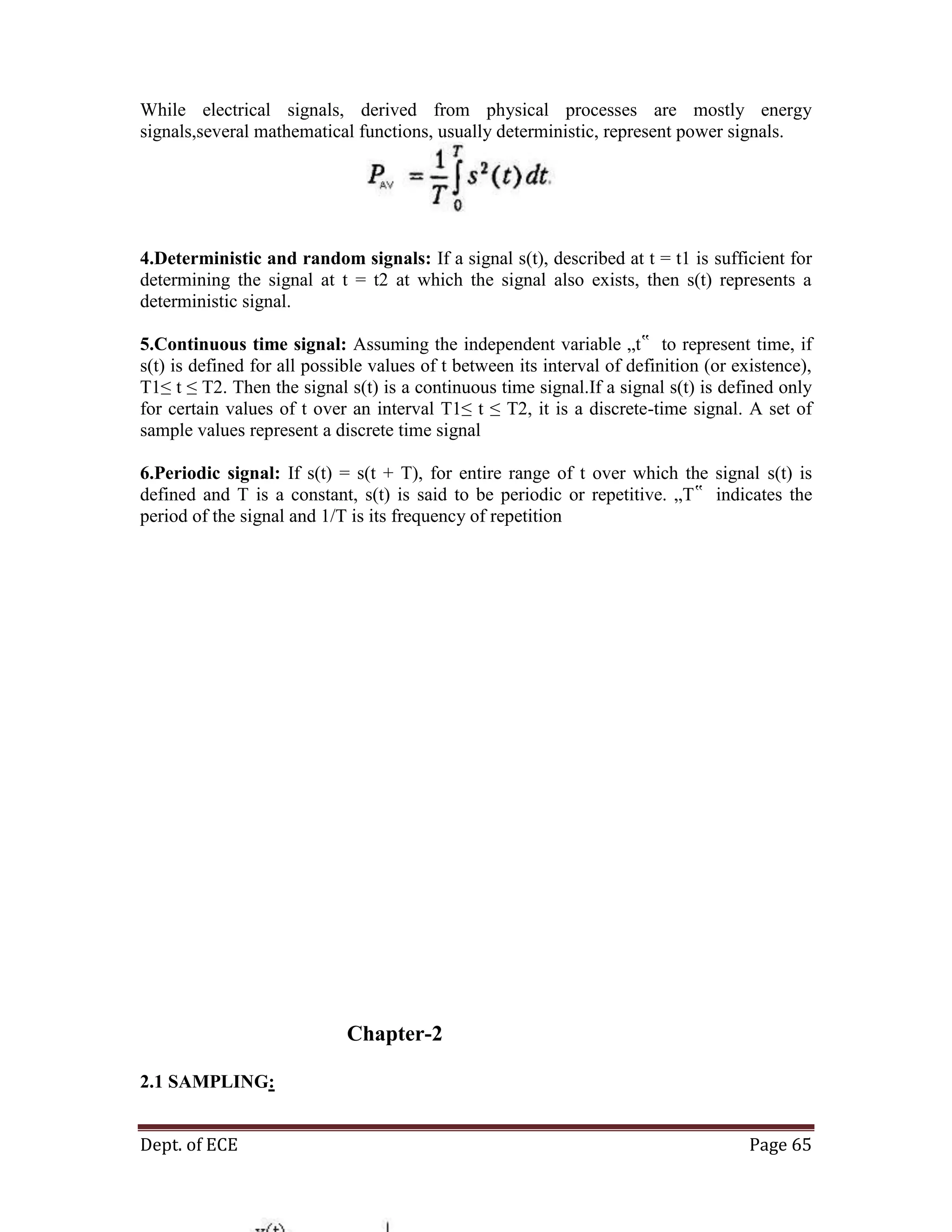 Dept. of ECE Page 65
While electrical signals, derived from physical processes are mostly energy
signals,several mathematical functions, usually deterministic, represent power signals.
4.Deterministic and random signals: If a signal s(t), described at t = t1 is sufficient for
determining the signal at t = t2 at which the signal also exists, then s(t) represents a
deterministic signal.
5.Continuous time signal: Assuming the independent variable „t‟ to represent time, if
s(t) is defined for all possible values of t between its interval of definition (or existence),
T1≤ t ≤ T2. Then the signal s(t) is a continuous time signal.If a signal s(t) is defined only
for certain values of t over an interval T1≤ t ≤ T2, it is a discrete-time signal. A set of
sample values represent a discrete time signal
6.Periodic signal: If s(t) = s(t + T), for entire range of t over which the signal s(t) is
defined and T is a constant, s(t) is said to be periodic or repetitive. „T‟ indicates the
period of the signal and 1/T is its frequency of repetition
Chapter-2
2.1 SAMPLING:
 