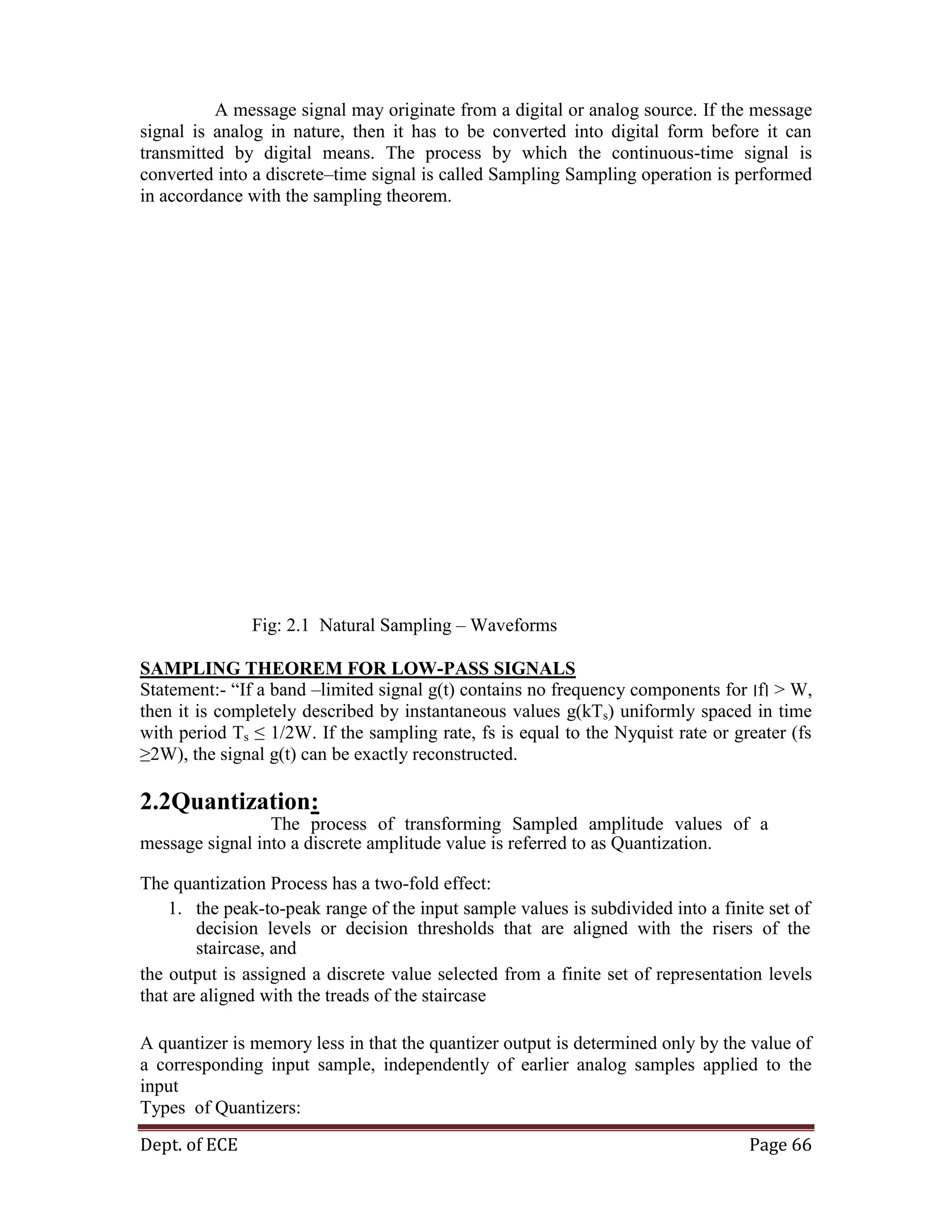 Dept. of ECE Page 66
A message signal may originate from a digital or analog source. If the message
signal is analog in nature, then it has to be converted into digital form before it can
transmitted by digital means. The process by which the continuous-time signal is
converted into a discrete–time signal is called Sampling Sampling operation is performed
in accordance with the sampling theorem.
Fig: 2.1 Natural Sampling – Waveforms
SAMPLING THEOREM FOR LOW-PASS SIGNALS
Statement:- ―If a band –limited signal g(t) contains no frequency components for ‫׀‬f‫׀‬ > W,
then it is completely described by instantaneous values g(kTs) uniformly spaced in time
with period Ts ≤ 1/2W. If the sampling rate, fs is equal to the Nyquist rate or greater (fs
≥2W), the signal g(t) can be exactly reconstructed.
2.2Quantization:
The process of transforming Sampled amplitude values of a
message signal into a discrete amplitude value is referred to as Quantization.
The quantization Process has a two-fold effect:
1. the peak-to-peak range of the input sample values is subdivided into a finite set of
decision levels or decision thresholds that are aligned with the risers of the
staircase, and
the output is assigned a discrete value selected from a finite set of representation levels
that are aligned with the treads of the staircase
A quantizer is memory less in that the quantizer output is determined only by the value of
a corresponding input sample, independently of earlier analog samples applied to the
input
Types of Quantizers:
 