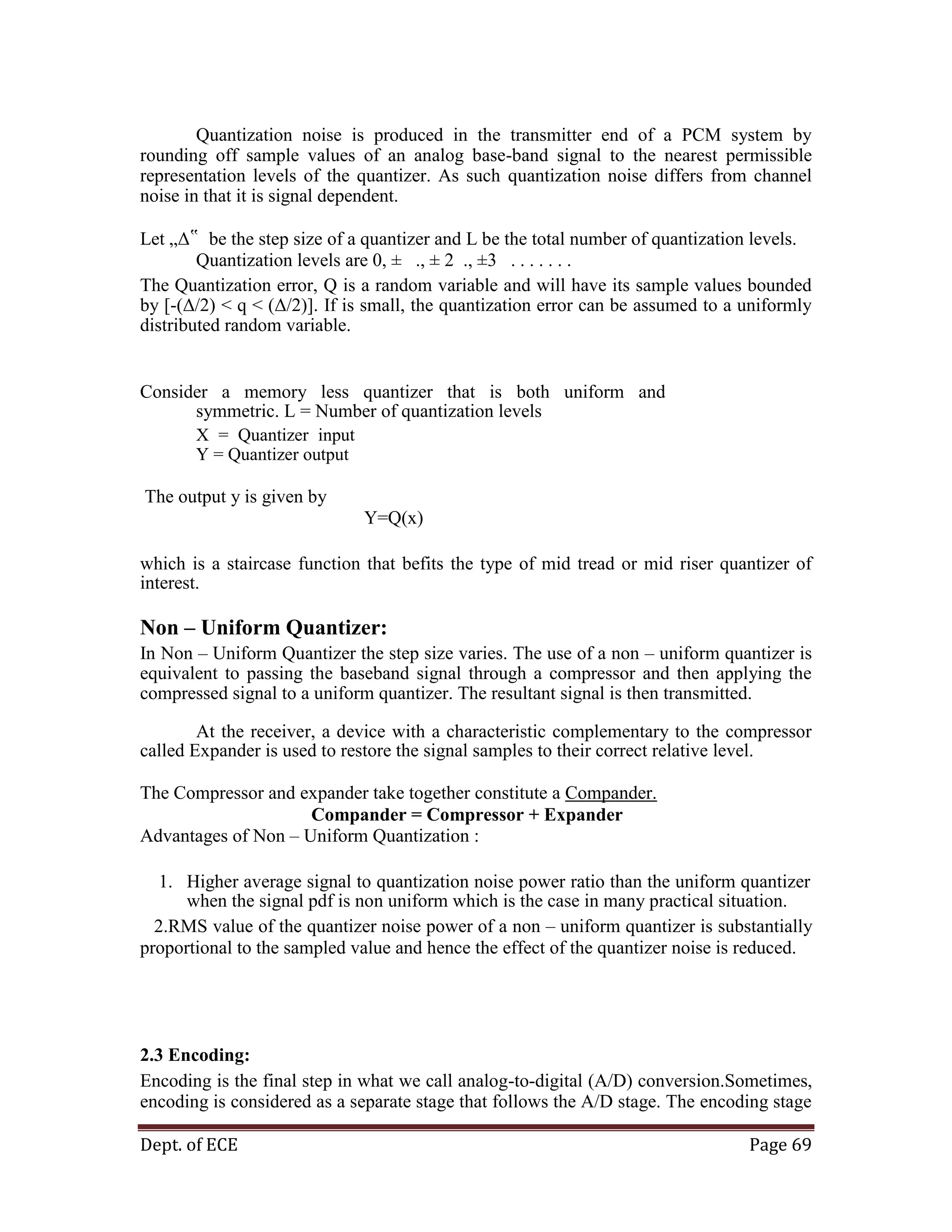 Dept. of ECE Page 69
Quantization noise is produced in the transmitter end of a PCM system by
rounding off sample values of an analog base-band signal to the nearest permissible
representation levels of the quantizer. As such quantization noise differs from channel
noise in that it is signal dependent.
Let „Δ‟ be the step size of a quantizer and L be the total number of quantization levels.
Quantization levels are 0, ± ., ± 2 ., ±3 . . . . . . .
The Quantization error, Q is a random variable and will have its sample values bounded
by [-(Δ/2) < q < (Δ/2)]. If is small, the quantization error can be assumed to a uniformly
distributed random variable.
Consider a memory less quantizer that is both uniform and
symmetric. L = Number of quantization levels
X = Quantizer input
Y = Quantizer output
The output y is given by
Y=Q(x)
which is a staircase function that befits the type of mid tread or mid riser quantizer of
interest.
Non – Uniform Quantizer:
In Non – Uniform Quantizer the step size varies. The use of a non – uniform quantizer is
equivalent to passing the baseband signal through a compressor and then applying the
compressed signal to a uniform quantizer. The resultant signal is then transmitted.
At the receiver, a device with a characteristic complementary to the compressor
called Expander is used to restore the signal samples to their correct relative level.
The Compressor and expander take together constitute a Compander.
Compander = Compressor + Expander
Advantages of Non – Uniform Quantization :
1. Higher average signal to quantization noise power ratio than the uniform quantizer
when the signal pdf is non uniform which is the case in many practical situation.
2.RMS value of the quantizer noise power of a non – uniform quantizer is substantially
proportional to the sampled value and hence the effect of the quantizer noise is reduced.
2.3 Encoding:
Encoding is the final step in what we call analog-to-digital (A/D) conversion.Sometimes,
encoding is considered as a separate stage that follows the A/D stage. The encoding stage
 