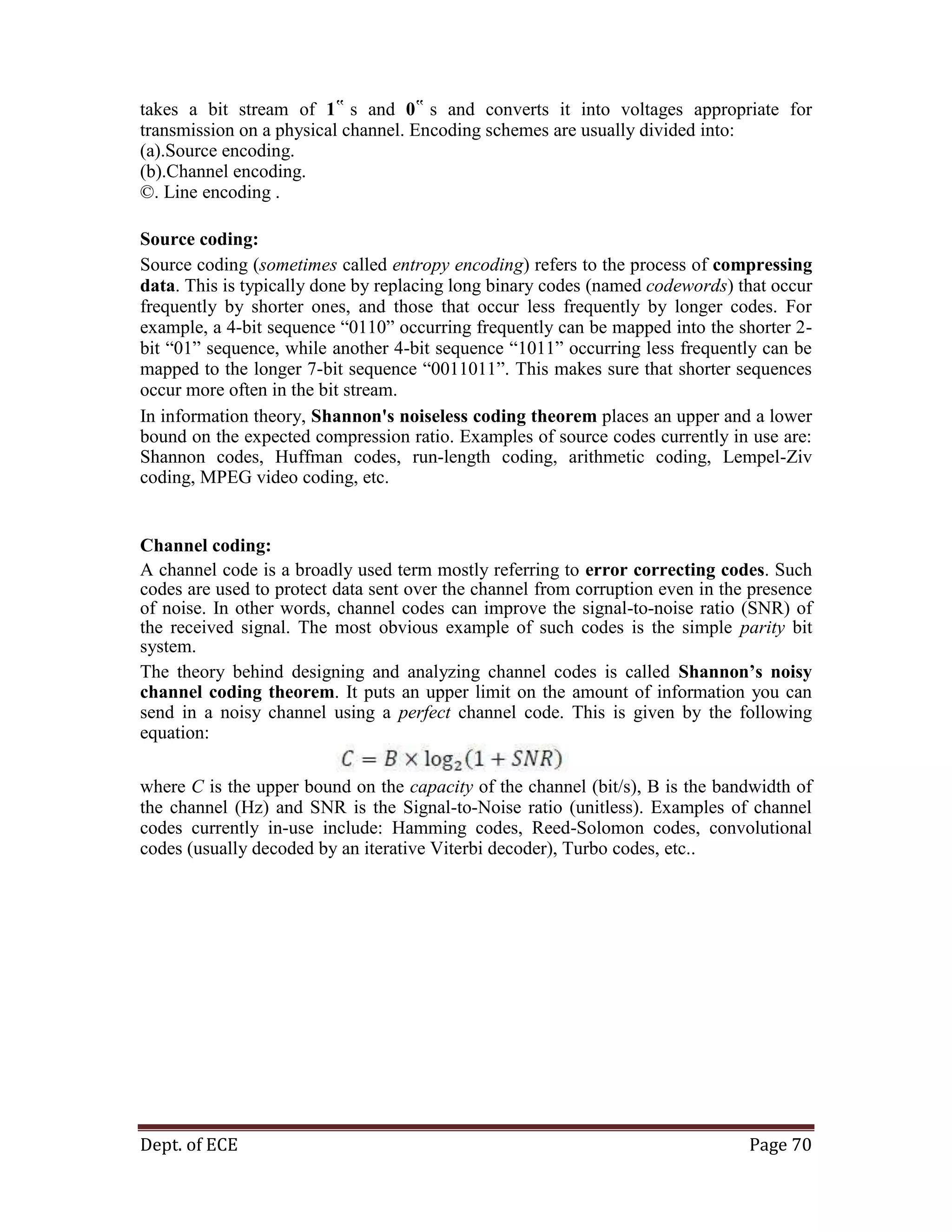 Dept. of ECE Page 70
takes a bit stream of 1‟ s and 0‟ s and converts it into voltages appropriate for
transmission on a physical channel. Encoding schemes are usually divided into:
(a).Source encoding.
(b).Channel encoding.
©. Line encoding .
Source coding:
Source coding (sometimes called entropy encoding) refers to the process of compressing
data. This is typically done by replacing long binary codes (named codewords) that occur
frequently by shorter ones, and those that occur less frequently by longer codes. For
example, a 4-bit sequence ―0110‖ occurring frequently can be mapped into the shorter 2-
bit ―01‖ sequence, while another 4-bit sequence ―1011‖ occurring less frequently can be
mapped to the longer 7-bit sequence ―0011011‖. This makes sure that shorter sequences
occur more often in the bit stream.
In information theory, Shannon's noiseless coding theorem places an upper and a lower
bound on the expected compression ratio. Examples of source codes currently in use are:
Shannon codes, Huffman codes, run-length coding, arithmetic coding, Lempel-Ziv
coding, MPEG video coding, etc.
Channel coding:
A channel code is a broadly used term mostly referring to error correcting codes. Such
codes are used to protect data sent over the channel from corruption even in the presence
of noise. In other words, channel codes can improve the signal-to-noise ratio (SNR) of
the received signal. The most obvious example of such codes is the simple parity bit
system.
The theory behind designing and analyzing channel codes is called Shannon’s noisy
channel coding theorem. It puts an upper limit on the amount of information you can
send in a noisy channel using a perfect channel code. This is given by the following
equation:
where C is the upper bound on the capacity of the channel (bit/s), B is the bandwidth of
the channel (Hz) and SNR is the Signal-to-Noise ratio (unitless). Examples of channel
codes currently in-use include: Hamming codes, Reed-Solomon codes, convolutional
codes (usually decoded by an iterative Viterbi decoder), Turbo codes, etc..
 