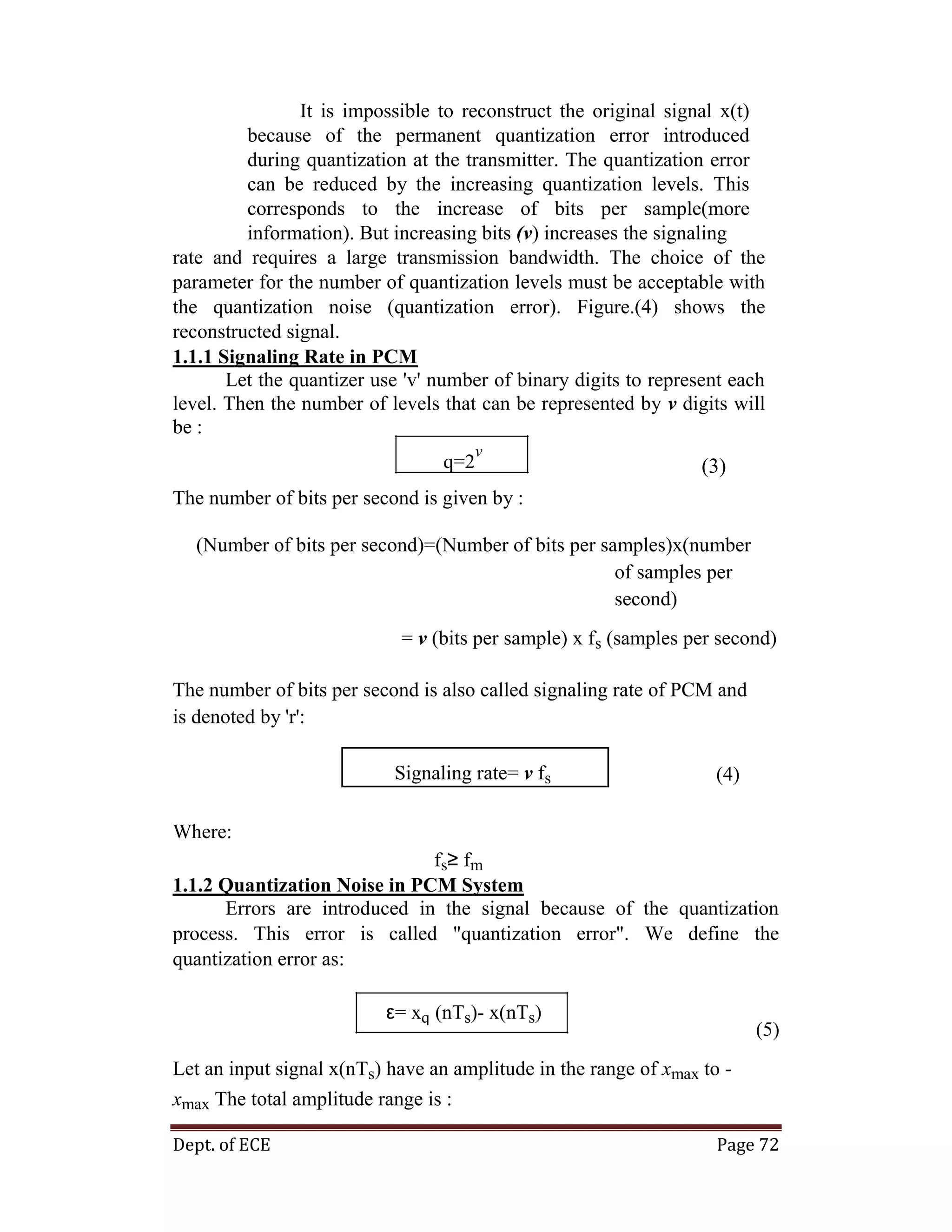 Dept. of ECE Page 72
It is impossible to reconstruct the original signal x(t)
because of the permanent quantization error introduced
during quantization at the transmitter. The quantization error
can be reduced by the increasing quantization levels. This
corresponds to the increase of bits per sample(more
information). But increasing bits (v) increases the signaling
rate and requires a large transmission bandwidth. The choice of the
parameter for the number of quantization levels must be acceptable with
the quantization noise (quantization error). Figure.(4) shows the
reconstructed signal.
1.1.1 Signaling Rate in PCM
Let the quantizer use 'v' number of binary digits to represent each
level. Then the number of levels that can be represented by v digits will
be :
q=2
v
(3)
The number of bits per second is given by :
(Number of bits per second)=(Number of bits per samples)x(number
of samples per
second)
= v (bits per sample) x fs (samples per second)
The number of bits per second is also called signaling rate of PCM and
is denoted by 'r':
Signaling rate= v fs (4)
Where:
fs≥ fm
1.1.2 Quantization Noise in PCM System
Errors are introduced in the signal because of the quantization
process. This error is called "quantization error". We define the
quantization error as:
ε= xq (nTs)- x(nTs)
(5)
Let an input signal x(nTs) have an amplitude in the range of xmax to -
xmax The total amplitude range is :
 