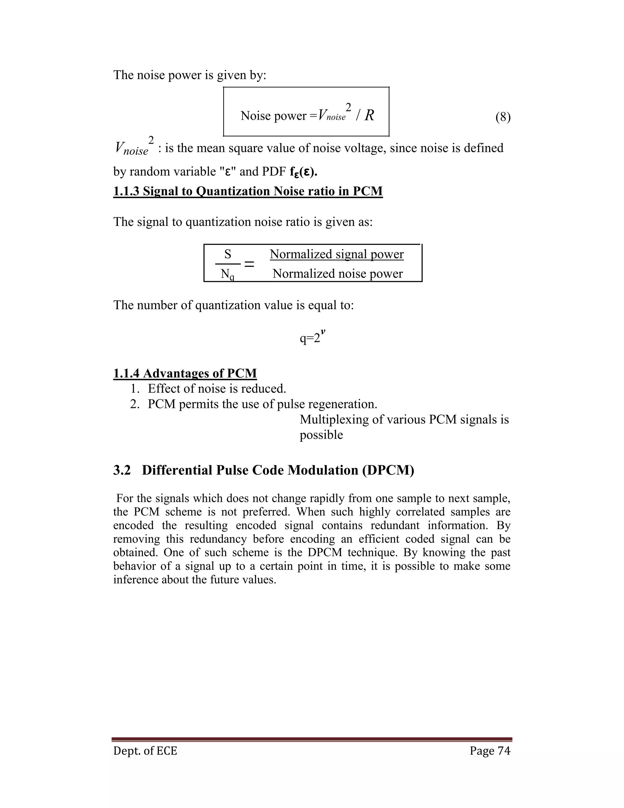 Dept. of ECE Page 74
The noise power is given by:
Noise power =Vnoise
2
/ R (8)
Vnoise
2
: is the mean square value of noise voltage, since noise is defined
by random variable "ε" and PDF fε(ε).
1.1.3 Signal to Quantization Noise ratio in PCM
The signal to quantization noise ratio is given as:
S Normalized signal power
Normalized noise powerNq
The number of quantization value is equal to:
q=2
v
1.1.4 Advantages of PCM
1. Effect of noise is reduced.
2. PCM permits the use of pulse regeneration.
Multiplexing of various PCM signals is
possible
3.2 Differential Pulse Code Modulation (DPCM)
For the signals which does not change rapidly from one sample to next sample,
the PCM scheme is not preferred. When such highly correlated samples are
encoded the resulting encoded signal contains redundant information. By
removing this redundancy before encoding an efficient coded signal can be
obtained. One of such scheme is the DPCM technique. By knowing the past
behavior of a signal up to a certain point in time, it is possible to make some
inference about the future values.
 