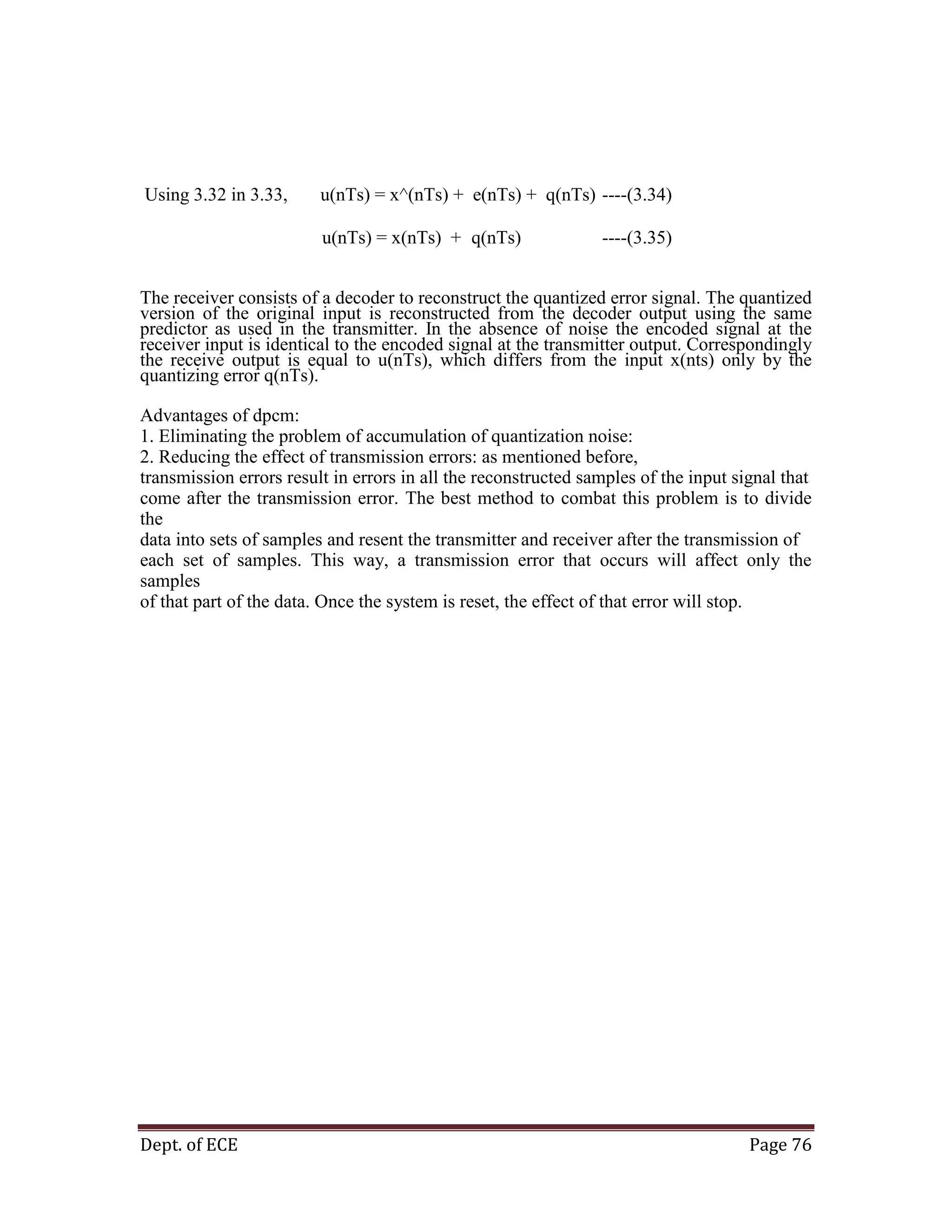 Dept. of ECE Page 76
The receiver consists of a decoder to reconstruct the quantized error signal. The quantized
version of the original input is reconstructed from the decoder output using the same
predictor as used in the transmitter. In the absence of noise the encoded signal at the
receiver input is identical to the encoded signal at the transmitter output. Correspondingly
the receive output is equal to u(nTs), which differs from the input x(nts) only by the
quantizing error q(nTs).
Advantages of dpcm:
1. Eliminating the problem of accumulation of quantization noise:
2. Reducing the effect of transmission errors: as mentioned before,
transmission errors result in errors in all the reconstructed samples of the input signal that
come after the transmission error. The best method to combat this problem is to divide
the
data into sets of samples and resent the transmitter and receiver after the transmission of
each set of samples. This way, a transmission error that occurs will affect only the
samples
of that part of the data. Once the system is reset, the effect of that error will stop.
Using 3.32 in 3.33, u(nTs) = x^(nTs) + e(nTs) + q(nTs) ----(3.34)
u(nTs) = x(nTs) + q(nTs) ----(3.35)
 
