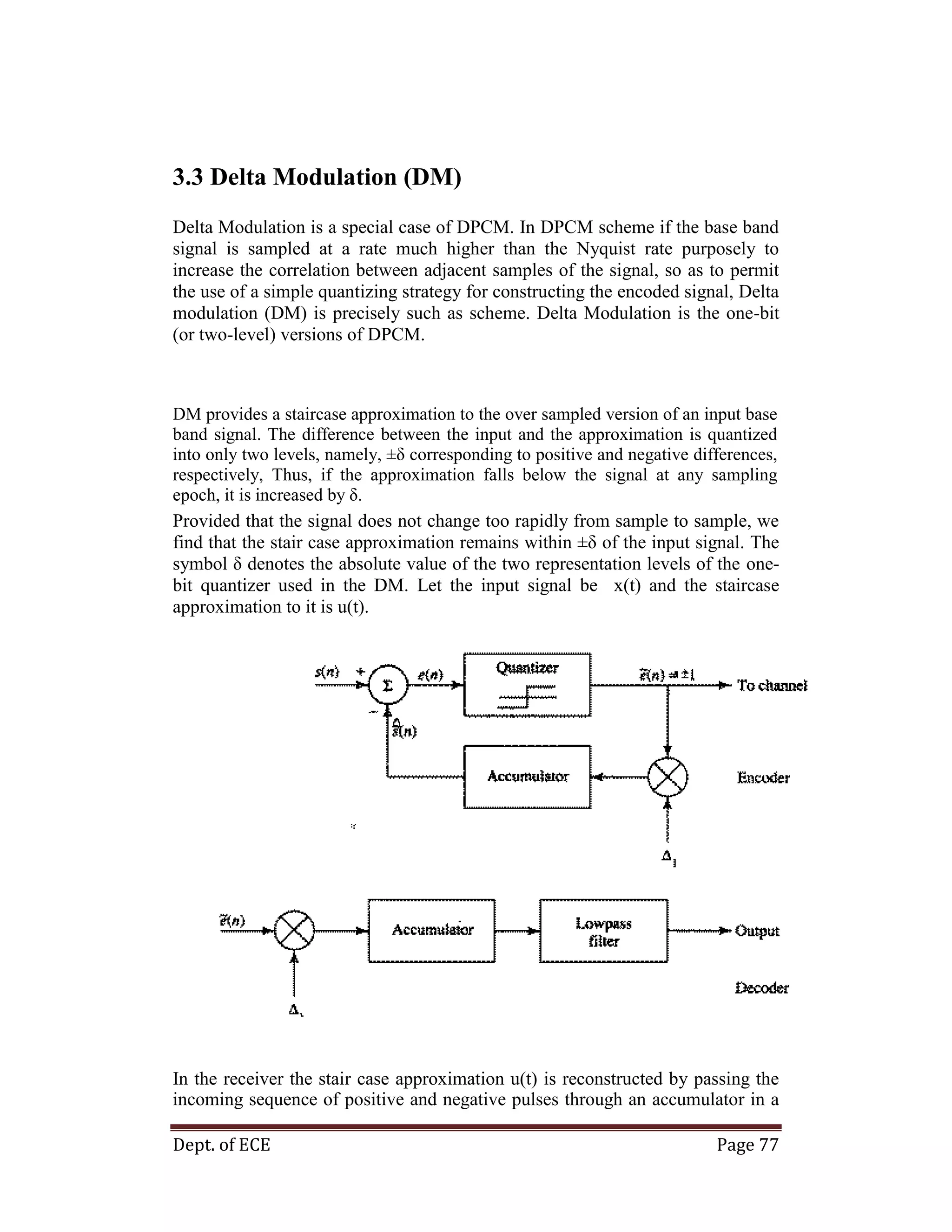 Dept. of ECE Page 77
3.3 Delta Modulation (DM)
Delta Modulation is a special case of DPCM. In DPCM scheme if the base band
signal is sampled at a rate much higher than the Nyquist rate purposely to
increase the correlation between adjacent samples of the signal, so as to permit
the use of a simple quantizing strategy for constructing the encoded signal, Delta
modulation (DM) is precisely such as scheme. Delta Modulation is the one-bit
(or two-level) versions of DPCM.
DM provides a staircase approximation to the over sampled version of an input base
band signal. The difference between the input and the approximation is quantized
into only two levels, namely, ±δ corresponding to positive and negative differences,
respectively, Thus, if the approximation falls below the signal at any sampling
epoch, it is increased by δ.
Provided that the signal does not change too rapidly from sample to sample, we
find that the stair case approximation remains within ±δ of the input signal. The
symbol δ denotes the absolute value of the two representation levels of the one-
bit quantizer used in the DM. Let the input signal be x(t) and the staircase
approximation to it is u(t).
In the receiver the stair case approximation u(t) is reconstructed by passing the
incoming sequence of positive and negative pulses through an accumulator in a
 