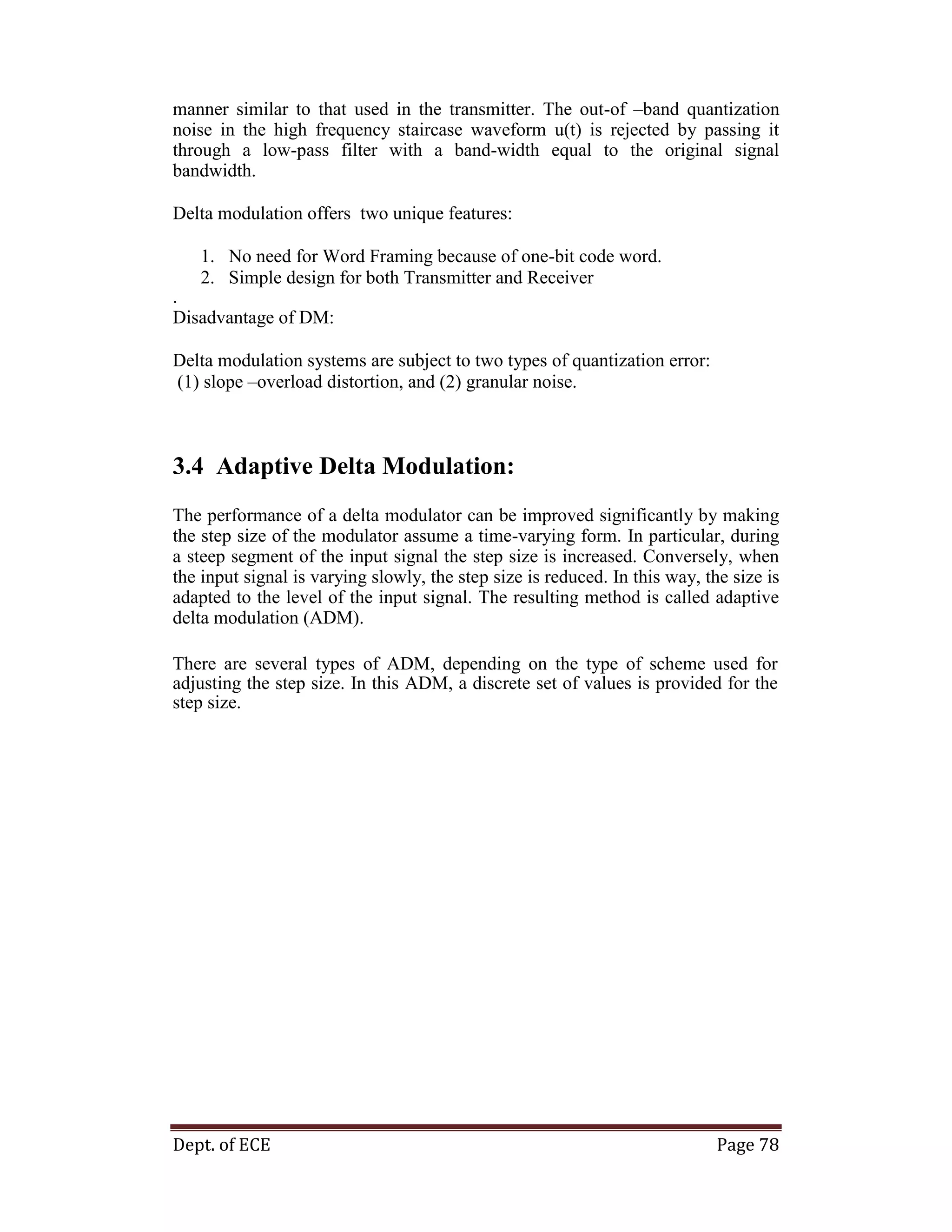 Dept. of ECE Page 78
manner similar to that used in the transmitter. The out-of –band quantization
noise in the high frequency staircase waveform u(t) is rejected by passing it
through a low-pass filter with a band-width equal to the original signal
bandwidth.
Delta modulation offers two unique features:
1. No need for Word Framing because of one-bit code word.
2. Simple design for both Transmitter and Receiver
.
Disadvantage of DM:
Delta modulation systems are subject to two types of quantization error:
(1) slope –overload distortion, and (2) granular noise.
3.4 Adaptive Delta Modulation:
The performance of a delta modulator can be improved significantly by making
the step size of the modulator assume a time-varying form. In particular, during
a steep segment of the input signal the step size is increased. Conversely, when
the input signal is varying slowly, the step size is reduced. In this way, the size is
adapted to the level of the input signal. The resulting method is called adaptive
delta modulation (ADM).
There are several types of ADM, depending on the type of scheme used for
adjusting the step size. In this ADM, a discrete set of values is provided for the
step size.
 