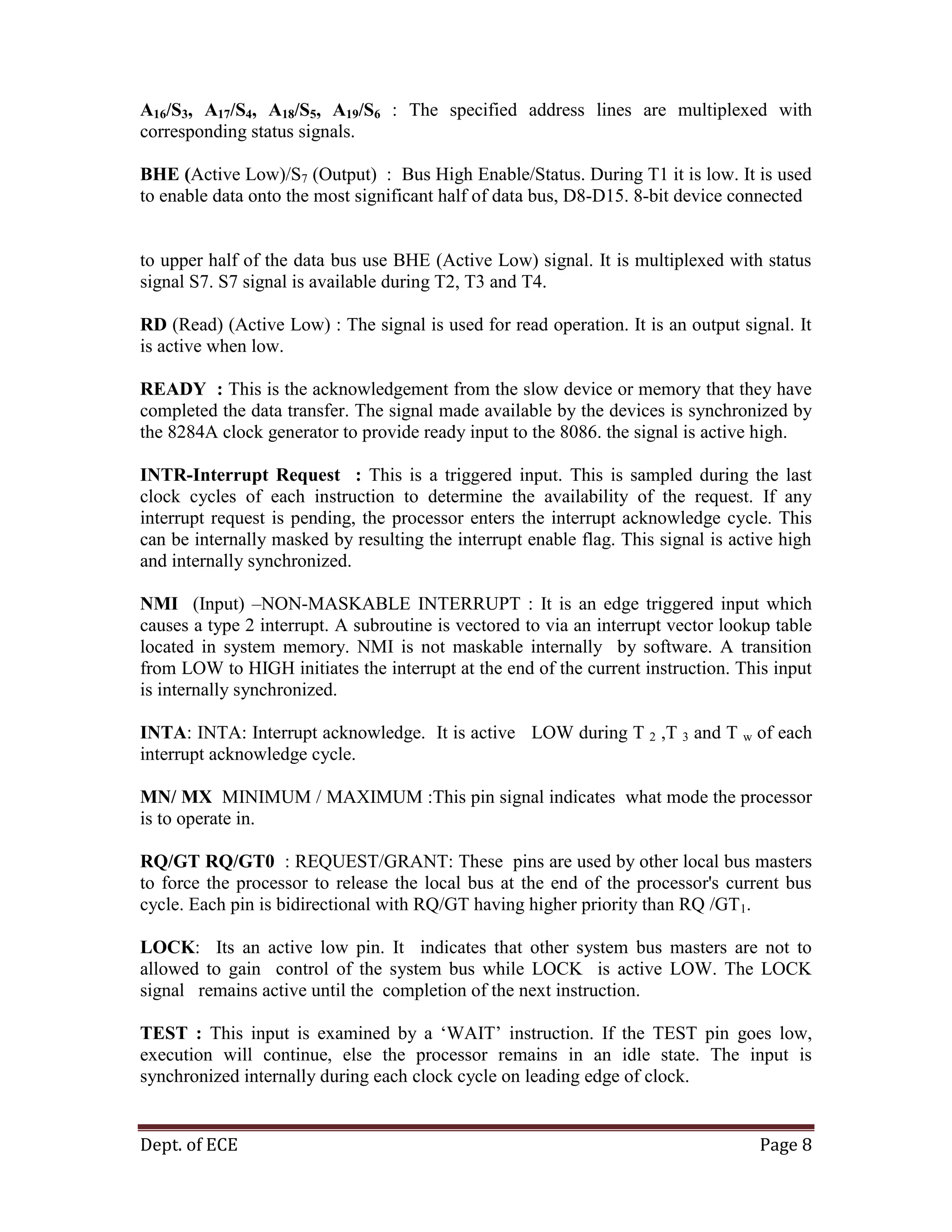 Dept. of ECE Page 8
A16/S3, A17/S4, A18/S5, A19/S6 : The specified address lines are multiplexed with
corresponding status signals.
BHE (Active Low)/S7 (Output) : Bus High Enable/Status. During T1 it is low. It is used
to enable data onto the most significant half of data bus, D8-D15. 8-bit device connected
to upper half of the data bus use BHE (Active Low) signal. It is multiplexed with status
signal S7. S7 signal is available during T2, T3 and T4.
RD (Read) (Active Low) : The signal is used for read operation. It is an output signal. It
is active when low.
READY : This is the acknowledgement from the slow device or memory that they have
completed the data transfer. The signal made available by the devices is synchronized by
the 8284A clock generator to provide ready input to the 8086. the signal is active high.
INTR-Interrupt Request : This is a triggered input. This is sampled during the last
clock cycles of each instruction to determine the availability of the request. If any
interrupt request is pending, the processor enters the interrupt acknowledge cycle. This
can be internally masked by resulting the interrupt enable flag. This signal is active high
and internally synchronized.
NMI (Input) –NON-MASKABLE INTERRUPT : It is an edge triggered input which
causes a type 2 interrupt. A subroutine is vectored to via an interrupt vector lookup table
located in system memory. NMI is not maskable internally by software. A transition
from LOW to HIGH initiates the interrupt at the end of the current instruction. This input
is internally synchronized.
INTA: INTA: Interrupt acknowledge. It is active LOW during T 2 ,T 3 and T w of each
interrupt acknowledge cycle.
MN/ MX MINIMUM / MAXIMUM :This pin signal indicates what mode the processor
is to operate in.
RQ/GT RQ/GT0 : REQUEST/GRANT: These pins are used by other local bus masters
to force the processor to release the local bus at the end of the processor's current bus
cycle. Each pin is bidirectional with RQ/GT having higher priority than RQ /GT1.
LOCK: Its an active low pin. It indicates that other system bus masters are not to
allowed to gain control of the system bus while LOCK is active LOW. The LOCK
signal remains active until the completion of the next instruction.
TEST : This input is examined by a ‗WAIT‘ instruction. If the TEST pin goes low,
execution will continue, else the processor remains in an idle state. The input is
synchronized internally during each clock cycle on leading edge of clock.
 