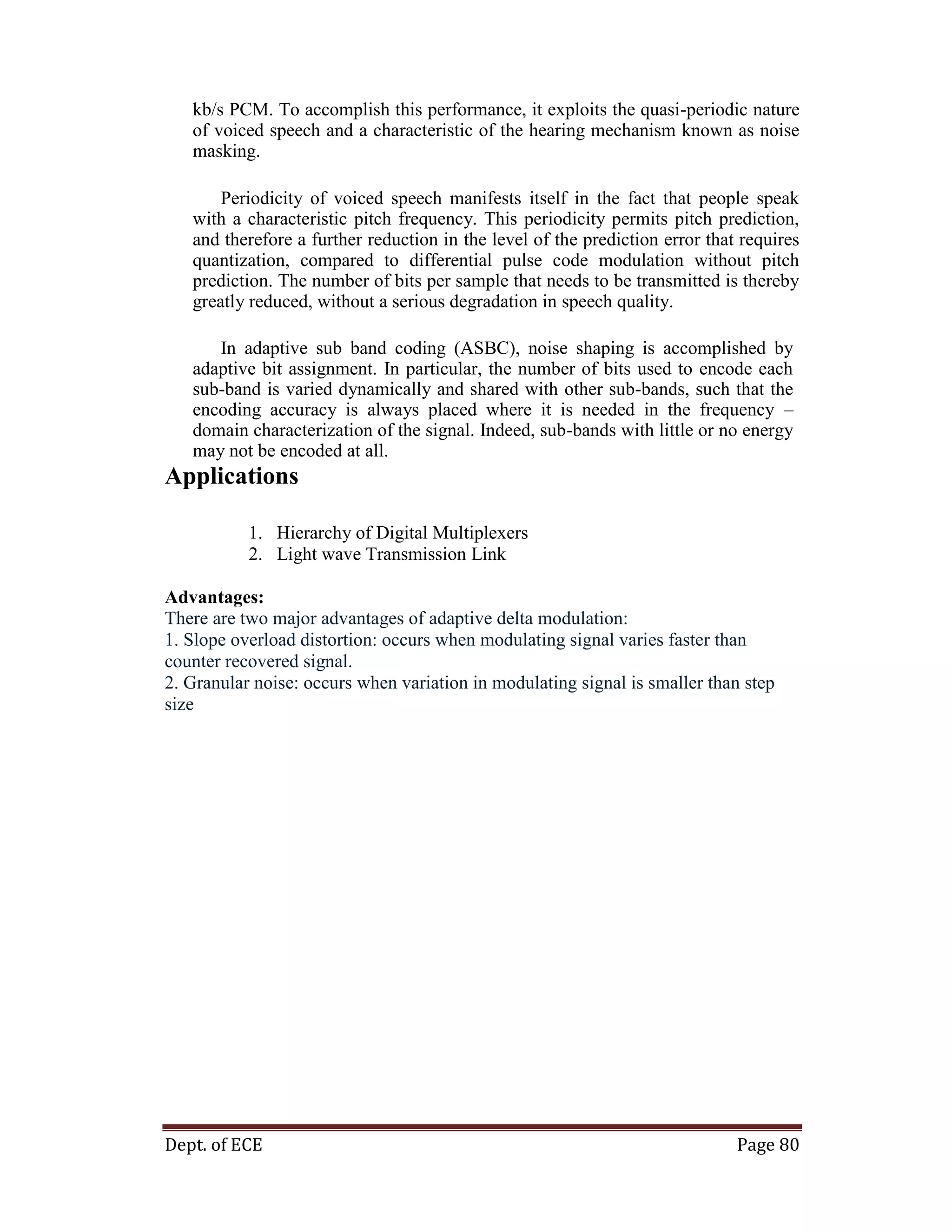 Dept. of ECE Page 80
kb/s PCM. To accomplish this performance, it exploits the quasi-periodic nature
of voiced speech and a characteristic of the hearing mechanism known as noise
masking.
Periodicity of voiced speech manifests itself in the fact that people speak
with a characteristic pitch frequency. This periodicity permits pitch prediction,
and therefore a further reduction in the level of the prediction error that requires
quantization, compared to differential pulse code modulation without pitch
prediction. The number of bits per sample that needs to be transmitted is thereby
greatly reduced, without a serious degradation in speech quality.
In adaptive sub band coding (ASBC), noise shaping is accomplished by
adaptive bit assignment. In particular, the number of bits used to encode each
sub-band is varied dynamically and shared with other sub-bands, such that the
encoding accuracy is always placed where it is needed in the frequency –
domain characterization of the signal. Indeed, sub-bands with little or no energy
may not be encoded at all.
Applications
1. Hierarchy of Digital Multiplexers
2. Light wave Transmission Link
Advantages:
There are two major advantages of adaptive delta modulation:
1. Slope overload distortion: occurs when modulating signal varies faster than
counter recovered signal.
2. Granular noise: occurs when variation in modulating signal is smaller than step
size
 