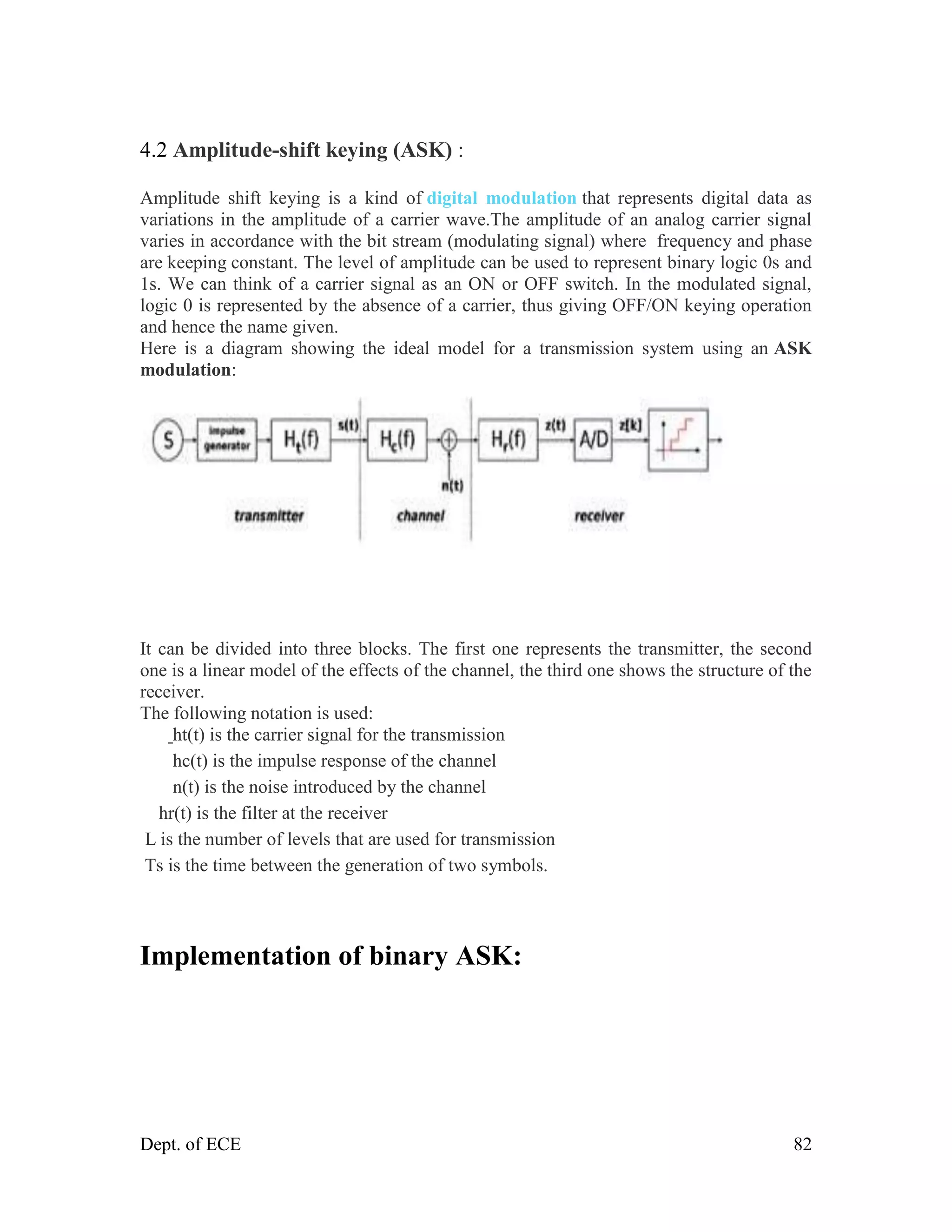 Dept. of ECE 82
4.2 Amplitude-shift keying (ASK) :
Amplitude shift keying is a kind of digital modulation that represents digital data as
variations in the amplitude of a carrier wave.The amplitude of an analog carrier signal
varies in accordance with the bit stream (modulating signal) where frequency and phase
are keeping constant. The level of amplitude can be used to represent binary logic 0s and
1s. We can think of a carrier signal as an ON or OFF switch. In the modulated signal,
logic 0 is represented by the absence of a carrier, thus giving OFF/ON keying operation
and hence the name given.
Here is a diagram showing the ideal model for a transmission system using an ASK
modulation:
It can be divided into three blocks. The first one represents the transmitter, the second
one is a linear model of the effects of the channel, the third one shows the structure of the
receiver.
The following notation is used:
ht(t) is the carrier signal for the transmission
hc(t) is the impulse response of the channel
n(t) is the noise introduced by the channel
hr(t) is the filter at the receiver
L is the number of levels that are used for transmission
Ts is the time between the generation of two symbols.
Implementation of binary ASK:
 
