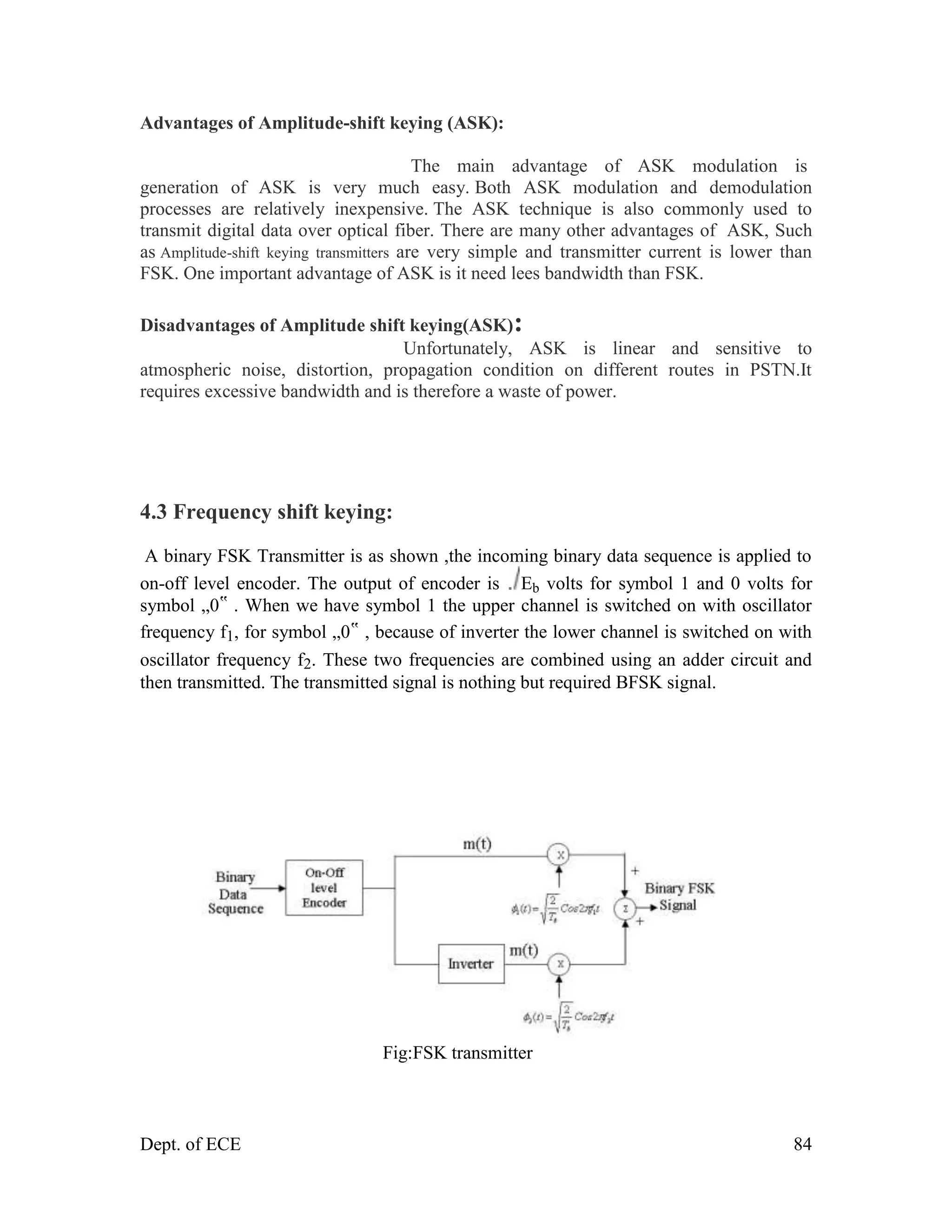 Dept. of ECE 84
Advantages of Amplitude-shift keying (ASK):
The main advantage of ASK modulation is
generation of ASK is very much easy. Both ASK modulation and demodulation
processes are relatively inexpensive. The ASK technique is also commonly used to
transmit digital data over optical fiber. There are many other advantages of ASK, Such
as Amplitude-shift keying transmitters are very simple and transmitter current is lower than
FSK. One important advantage of ASK is it need lees bandwidth than FSK.
Disadvantages of Amplitude shift keying(ASK):
Unfortunately, ASK is linear and sensitive to
atmospheric noise, distortion, propagation condition on different routes in PSTN.It
requires excessive bandwidth and is therefore a waste of power.
4.3 Frequency shift keying:
A binary FSK Transmitter is as shown ,the incoming binary data sequence is applied to
on-off level encoder. The output of encoder is Eb volts for symbol 1 and 0 volts for
symbol „0‟ . When we have symbol 1 the upper channel is switched on with oscillator
frequency f1, for symbol „0‟ , because of inverter the lower channel is switched on with
oscillator frequency f2. These two frequencies are combined using an adder circuit and
then transmitted. The transmitted signal is nothing but required BFSK signal.
Fig:FSK transmitter
 