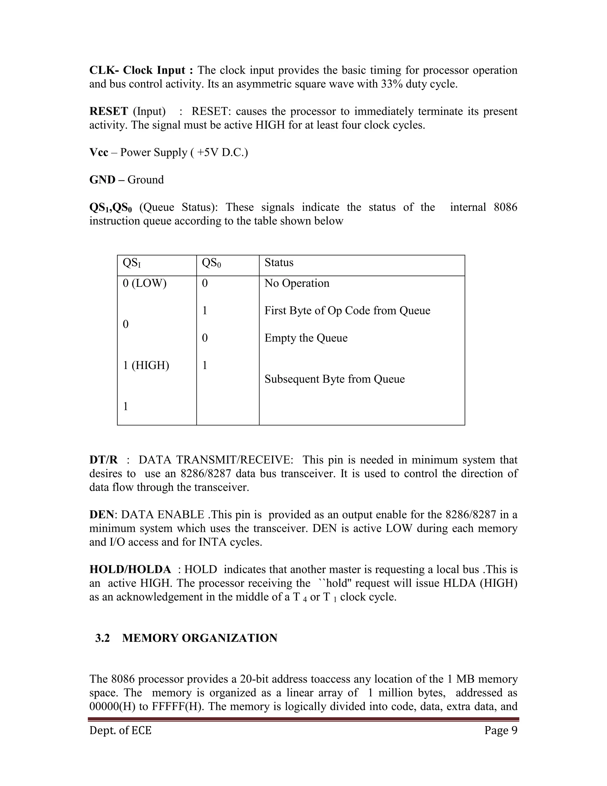 Dept. of ECE Page 9
CLK- Clock Input : The clock input provides the basic timing for processor operation
and bus control activity. Its an asymmetric square wave with 33% duty cycle.
RESET (Input) : RESET: causes the processor to immediately terminate its present
activity. The signal must be active HIGH for at least four clock cycles.
Vcc – Power Supply ( +5V D.C.)
GND – Ground
QS1,QS0 (Queue Status): These signals indicate the status of the internal 8086
instruction queue according to the table shown below
QSI QS0 Status
0 (LOW)
0
1 (HIGH)
1
0
1
0
1
No Operation
First Byte of Op Code from Queue
Empty the Queue
Subsequent Byte from Queue
DT/R : DATA TRANSMIT/RECEIVE: This pin is needed in minimum system that
desires to use an 8286/8287 data bus transceiver. It is used to control the direction of
data flow through the transceiver.
DEN: DATA ENABLE .This pin is provided as an output enable for the 8286/8287 in a
minimum system which uses the transceiver. DEN is active LOW during each memory
and I/O access and for INTA cycles.
HOLD/HOLDA : HOLD indicates that another master is requesting a local bus .This is
an active HIGH. The processor receiving the ``hold'' request will issue HLDA (HIGH)
as an acknowledgement in the middle of a T 4 or T 1 clock cycle.
3.2 MEMORY ORGANIZATION
The 8086 processor provides a 20-bit address toaccess any location of the 1 MB memory
space. The memory is organized as a linear array of 1 million bytes, addressed as
00000(H) to FFFFF(H). The memory is logically divided into code, data, extra data, and
 