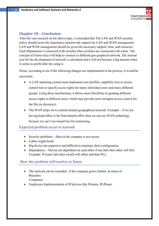 22

Hardware and Software Systems and Networks 2

Chapter 10 – Conclusion
After the vast research on the above topic, I concluded that The LAN and WAN security
policy should stress the importance and provide support for LAN and WAN management.
LAN and WAN management should be given the necessary support, time, and resources.
Each Department is connected with switches then switches are connected with router. The
concept of Frame-relay will help to connect to different geo-graphical network. The normal
cost for the development of network is calculated and it will not become a big amount when
it comes to profit after the using it.
Hence, according to me if the following changes are implemented in the process, it would be
successful.
A LAN operating system must implement user profiles, capability lists or access
control lists to specify access rights for many individual users and many different
groups. Using these mechanisms, it allows more flexibility in granting different
access rights to different users, which may provide more stringent access control for
the file (or directory).
The WAN helps lot to connect distant geographical network. Example – if we are
having head office is far from branch office then we can use WAN technology
because we can’t use leased line for connecting ,

Expected problem occur in network
Security problems: - Data in the company is not secure
Cables might break
Big device are expensive and difficult to maintain, their configuration.
Dependency: - Device are dependent on each other if one fails then other will fails
Example: If router fails then switch will affect and then PCs.

How this problem will resolve in future
The network can be extended , if the company grows further ,in terms of
Branches
Computers
Employees Implementation of IP devices like Printers, IP-Phone.

 