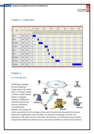 5

Hardware and Software Systems and Networks 2

Chapter 3 – Gantt chart

Chapter 4
4.1 Introduction
Technology is perhaps
the most significant
change agent in the world
today, as it helps to create
a world in which national
borders, geographic
distances, and physical
limitations become less
relevant, and present
ever-diminishing
obstacles. The creation of
online communities for the exchange of ideas and information has the potential to increase
productivity opportunities across the globe. In information technology, Networks can
interconnect with other networks and contain sub networks .As the Internet connects people
and promotes unfettered communication; it presents the platform on which to run businesses,

 