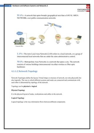 8

Hardware and Software Systems and Networks 2

WAN: - A network that spans broader geographical area than a LOCAL AREA
NETWORK, over public communication networks

LAN: - The term Local Area Network (LAN) refers to a local network, or a group of
interconnected local networks that are under the same administrative control.

MAN: - Metropolitan Area Networks is a network that spans a city. The network
consists of various buildings interconnected via either wireless or fiber optic
backbones

4.1.1.2 Network Topology
Network Topologies define the layout, Virtual shape or structure of network, not only physically but
also logically. The way in which different systems and nodes are connected and communicate with
each other is determined by topology of the network.
Topology can be physical or logical.
Physical Topology
It is the physical layout of nodes, workstations and cables in the network.
Logical Topology
Logical topology is the way information flows between different components.

 
