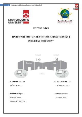 1

Hardware and Software Systems and Networks 2

APIIT SD INDIA

HARDWARE SOFTWARE SYSTEMS AND NETWORKS 2
INDIVIDUAL ASSIGNMENT

HAND IN DATE:
14th FEB-2013

Submitted By: Prince Kumar
Intake : PT1082219

HAND OUT DATE:
10th APRIL- 2013

Module Lecturer:-

Praveen Saini

 